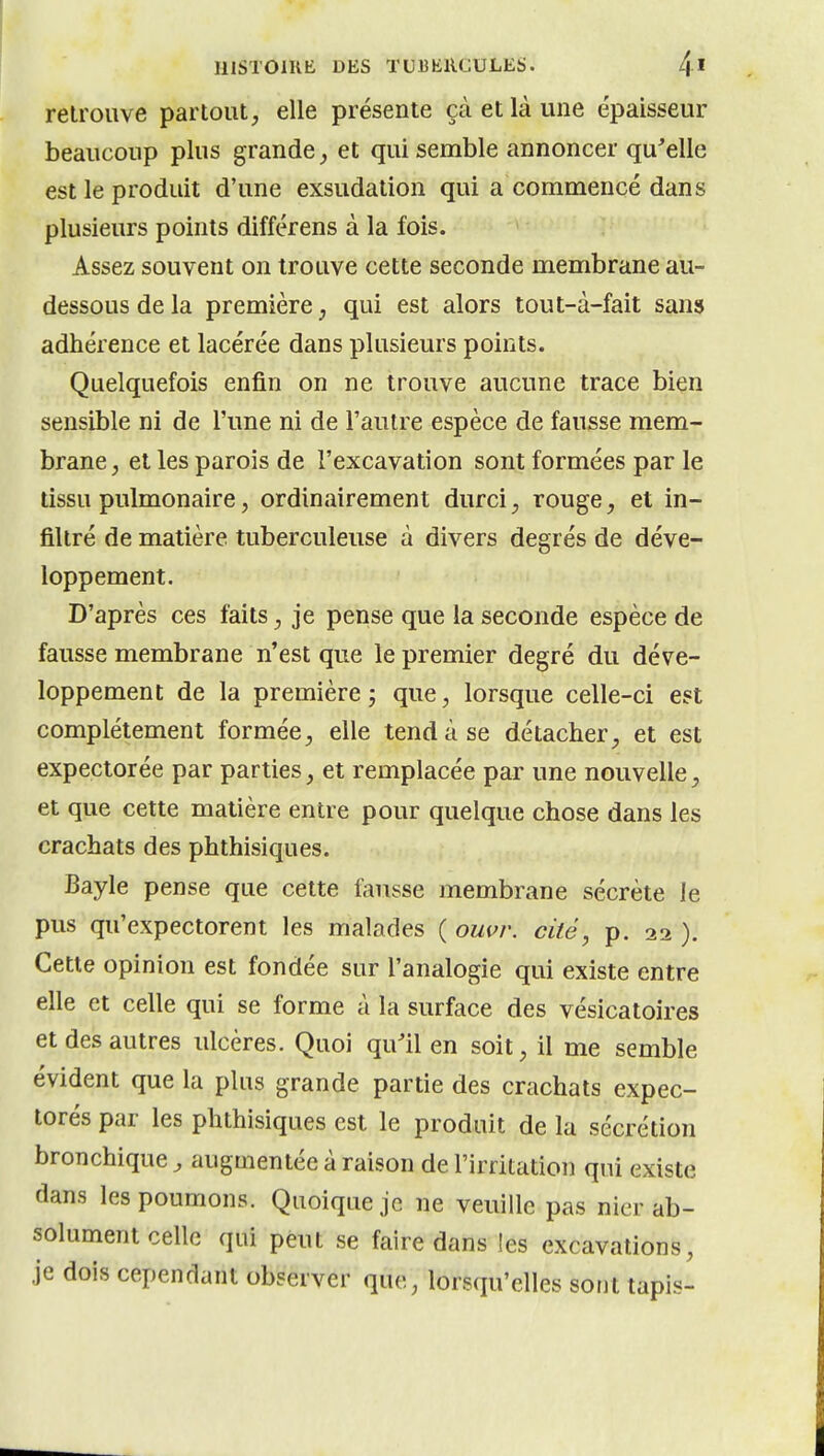 retrouve partout^ elle présente çà et là une épaisseur beaucoup plus grande et qui semble annoncer qu^elle est le produit d'une exsudation qui a commencé dans plusieurs points différens à la fois. Assez souvent on trouve cette seconde membrane au- dessous de la première j qui est alors tout-à-fait sans adhérence et lacérée dans plusieurs points. Quelquefois enfin on ne trouve aucune trace bien sensible ni de l'une ni de l'autre espèce de fausse mem- brane, et les parois de l'excavation sont formées par le tissu pulmonaire, ordinairement durci, rouge, et in- filtré de matière tuberculeuse à divers degrés de déve- loppement. D'après ces faits, je pense que la seconde espèce de fausse membrane n'est que le premier degré du déve- loppement de la première j que, lorsque celle-ci est complètement formée, elle tend à se détacher, et est expectorée par parties, et remplacée par une nouvelle, et que cette matière entre pour quelque chose dans les crachats des phthisiques. Bayle pense que cette fausse membrane sécrète le pus qu'expectorent les malades ( ouvr. cité, p. 22 ). Cette opinion est fondée sur l'analogie qui existe entre elle et celle qui se forme à la surface des vésicatoires et des autres ulcères. Quoi qu'il en soit, il me semble évident que la plus grande partie des crachats expec- torés par les phthisiques est le produit de la sécrétion bronchique, augmentée à raison de l'irritation qui existe dans les poumons. Quoique je ne veuille pas nier ab- solument celle qui peut se faire dans les excavations, je dois cependant observer que, lorsqu'elles sont tapis-