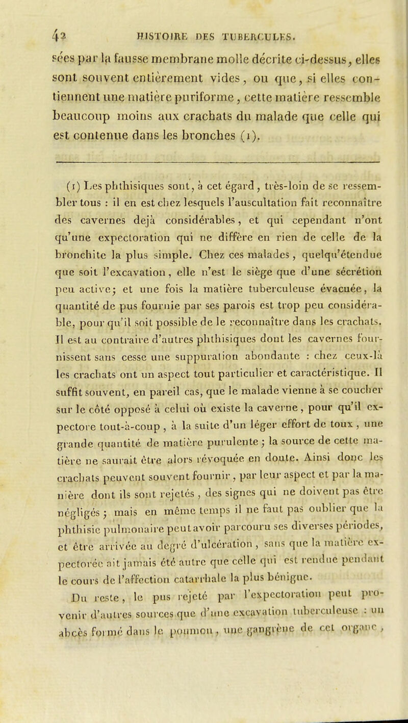 ?ées par Iji fausse membrane molle décrite ci-dessus, elles sont souvent entièrement vides , ou que, si elles con- tiennent une matière puriforme, celte matière ressemble beaucoup moins aux crachats du malade que celle qui est contenue dans les bronches (i). (i) Les phtliisiques sont, à cet égard , très-loin de se ressem- bler tous : il en est chez lesquels l'auscultation fait reconnaître des cavernes déjà considérables, et qui cependant n'ont qu'une expectoration qui ne diffère en rien de celle de la bronchite la plus simple. Chez ces malades, quelqu'étendue que soit l'excavation, elle n'est le siège que d'une sécrétion peu activej et une fois la matière tuberculeuse évacuée, la quantité de pus fournie par ses parois est trop peu considéra- ble, pour qu'il soit possible de le reconnaître dans les cracbats. Il est au contraire d'autres phthisiques dont les cavernes four- nissent sans cesse une suppuration abondante : chez ccux-lù les crachats ont un aspect tout particulier et caractéristique. Il suffit souvent, en pareil cas, que le malade vienne à se coucher sur le côté opposé k celui où existe la caverne, pour qu'il ex- pectore tout-à-coup , à la suite d'un léger effort de toux , une grande quantité de matière purulente ; la source de cette ma- tière ne saurait être alors révoquée en doute. Ainsi doijc les crachats peuvent souvent fournir, par leur aspect et par la ma- nière dont ils sont rejetés , des signes qui ne doivent pas être négligés} mais en même temps il ne faut pas oublier que la phthisic pulmonaire peutavoir parcouru ses diverses périodes, et être arrivée au degré d'ulcération , sans que la matière ex- pectorée ait jamais été autre que celle qui est rendue pendant le cours de l'affection catarrhale la plus bénigne. Du reste, le pus rejeté par l'expectoration peut pro- venir d'autres sources que d'une excavation tuberculeuse ; un abcès formé dans le poumon , une gangrf^ne de cet organe ,