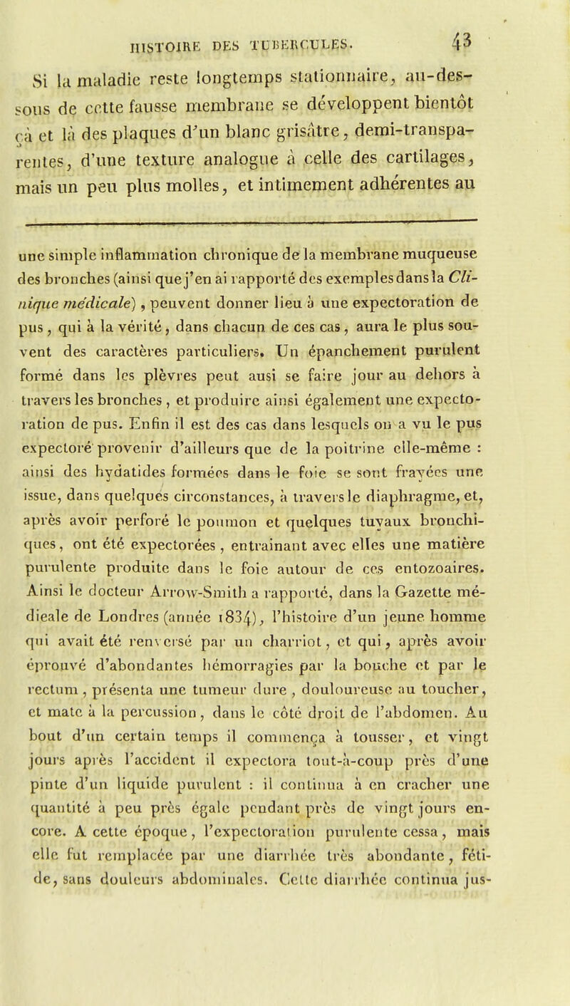 Si la maladie reste longtemps stalionimire , au-des- sous de cette fausse membrane se développent bientôt çà et là des plaques d'un blanc grisâtre, demi-transpa- rentes, d'une texture analogue à celle des cartilages, mais un peu plus molles, et intimement adhérentes au une simple inflammation chronique de la membrane muqueuse des bronches (ainsi que j'en ai rapporté des exemples dans la Cli- nique médicale), peuvent donner lieu a vme expectoration de pus , qui à la vérité, dans chacun de ces cas, aura le plus sou-^ vent des caractères particuliers. Un épanchement purulent formé dans les plèvres peut ausi se faire jour au dehors à travers les bronches , et produire ainsi également une expecto- ration de pus. Enfin il est des cas dans lesquels on a vu le pus expectoré provenir d'ailleurs que de la poitrine elle-même: ainsi des hydatides formées dans le foie se sont frayées une issue, dans quelques circonstances, à travers le diaphragme, et, après avoir perforé le poumon et quelques tuyaux bronchi- ques , ont été expectorées, entraînant avec elles une matière purulente produite dans le foie autour de ces entozoaires. Ainsi le docteur ArroAV-Smith a rapporté, dans la Gazette mé- dicale de Londres (année i834)j, l'histoire d'un jeune homme qui avait été ren\ eisé par un charriot, et qui, après avoir éprouvé d'abondantes hémorragies par la bouche et par le rectum , présenta une tumeur dure , douloureuse au toucher, et mate à la percussion, dans le côté droit de l'abdomen. Au bout d'tm certain temps il commença à tousser, et vingt jours apiès l'accident il expectora tout-à-coup près d'une pinte d'un liquide purulent : il continua à en cracher une quantité à peu près égale pendant près de vingt jours en- core. A cette époque, l'expectoration purulente cessa, mais elle fut remplacée par une diarrhée très abondante, féti- de, sans douleurs abdominales. Celle diarrhée continua jus-