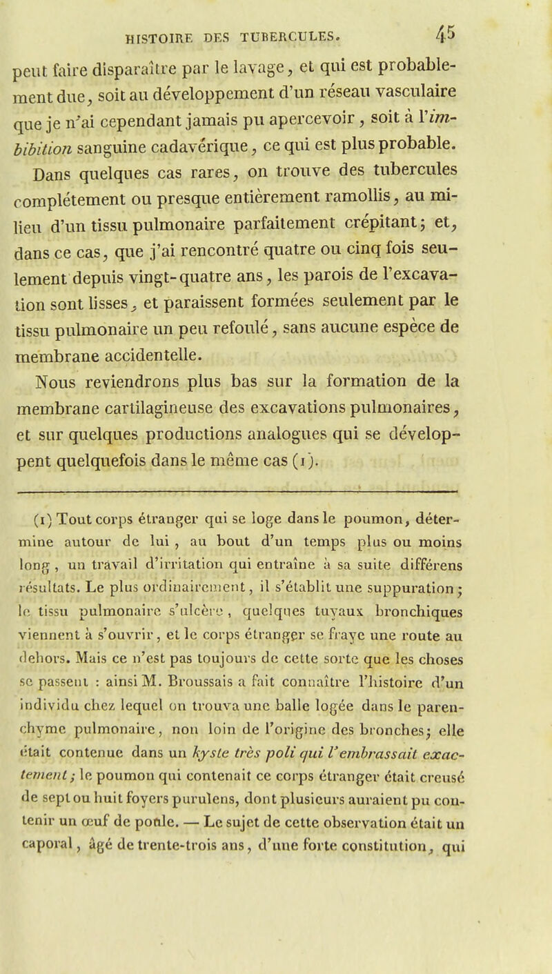 peut faire disparaître par le lavage, et qui est probable- ment due, soit au développement d'un réseau vasculaire que je n'ai cependant jamais pu apercevoir, soit à Vim- bibition sanguine cadavérique, ce qui est plus probable. Dans quelques cas rares, on trouve des tubercules complètement ou presque entièrement ramollis, au mi- lieu d'un tissu pulmonaire parfaitement crépitant; et, dans ce cas, que j'ai rencontré quatre ou cinq fois seu- lement depuis vingt-quatre ans, les parois de l'excava- tion sont lisses^ et paraissent formées seulement par le tissu pulmonaire un peu refoulé, sans aucune espèce de membrane accidentelle. Nous reviendrons plus bas sur la formation de la membrane cartilagineuse des excavations pulmonaires, et sur quelques productions analogues qui se dévelop- pent quelquefois dans le même cas (i). (i) Tout corps étranger qui se loge dans le poumon, déter- mine autour de lui , au bout d'un temps plus ou moins long, un travail d'irritation qui entraîne à sa suite différens résultats. Le plus ordinairement, il s'établit une suppuration j \(\ tissu pulmonaire s'ulcèi o , quclqnes tuyaux bronchiques viennent à s'ouvrir, et le corps étranger se fraye une route au dehors. Mais ce n'est pas toujours de cette sorte que les choses se passeni : ainsi M. Broussais a fait connaître l'histoire d'un individu chez lequel on trouva une balle logée dans le paren- chyme pulmonaire, non loin de l'oi'igine des bronches^ elle était contenue dans un hysle très poli qui l'embrassait exac- tement; le poumon qui contenait ce corps étranger était creusé de sept ou huit foyers purulens, dont plusieurs auraient pu con- tenir un œuf de pofile. — Le sujet de cette observation était un caporal, âgé de trente-trois ans, d'une forte constitution^ qui