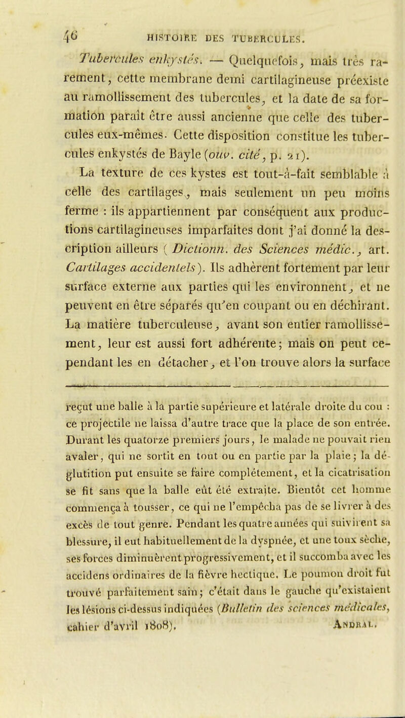 Tubemiles tmkjstés^ — Quelquefois^ mais irès ra- rement, cette membrane demi cartilagineuse préexiste au ramollissement des tubercules, et la date de sa for- mation paraît être aussi ancienne que celle des tuber- cules eux-mêmes. Cette disposition constitue les tuber- cules enkystés de Bayle {ouv. cité, p. 21). La texture de ces kystes est tout-à-fait semblable à celle des cartilages,, mais seulement im peu moins ferme : ils appartiennent par conséquent aux produc- tions cartilagineuses imparfaites dont j'ai donné la des- cription ailleurs { Dictiomi. des Sciences médic.j art. Cartilages accidentels). Ils adhèrent fortement par leur surface externe aux parties qui les environnent^ et ne peuvent en être séparés qu''en coupant ou en déchirant. La matière tuberculeuse^ avant son entier ramollisse- ment, leur est aussi fort adhérente; mais on peut ce- pendant les en détacher^ et l'on trouve alors la surface reçut une balle à la partie supérieure et latérale droite du cou : ce projectile ne laissa d'autre ti-ace que la place de son entrée. Durant les quatorze premiers jours, le malade ne pouvait rieu avaler, qui ne sortit en tout ou en partie par la plaie; la dé- glutition put ensuite se faire complètement, et la cicatrisation se fit sans que la balle eût été extrajte. Bientôt cet homme commença à tousser, ce qui ne l'empêcha pas de se livrer à des excès de tout genre. Pendant les quatre années qui suivirent sa blessure, il eut habituellement de la dyspnée, et une toux sèche, ses forces diminuèrent progressivement, et il succomba avec les accidens ordinaires de la fièvre hectique. Le poumon droit fut trouvé parfaitement sain; c'était dans le gauche qu'existaient les lésions ci-dessus indiquées {Bulletin des sciences médicales, cahier d'avril 1B08). Andral.