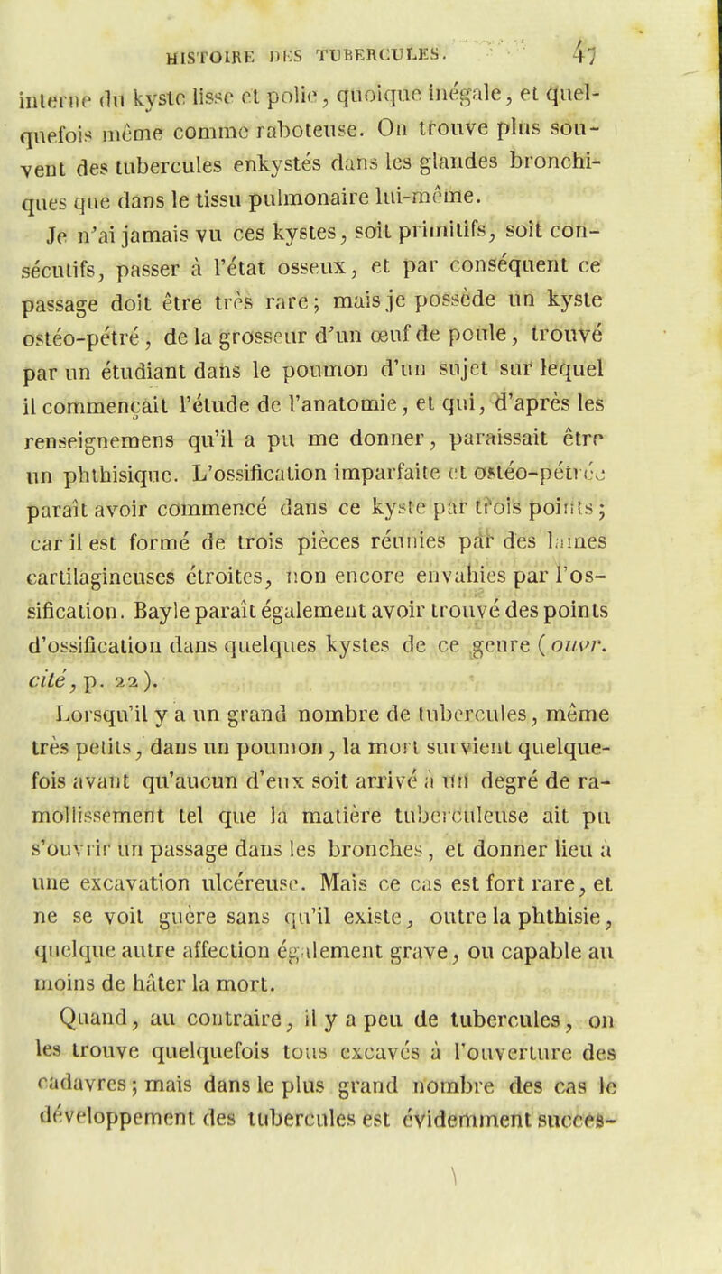 inlerne dn kystr lisse ol polie, quoique inégale, et quel- quefois même comme raboteuse. On trouve plus sou- vent des tubercules enkystés dans les glandes bronchi- ques que dans le tissu pulmonaire lui-même. Je n'ai jamais vu ces kystes, soit primitifs, soit con- sécutifs, passer à l'état osseux, et par conséquent ce' passage doit être très rare; mais je possède un kyste ostéo-pétré, delà grosseur d'un œuf de poule, trouvé par un étudiant daiis le poumon d'un sujet sur lequel il commençait l'élude de l'anatomie, et qui, d'après les renseignemens qu'il a pu me donner, paraissait êtrp un phlhisique. L'ossification imparfaite et ontéo-pétvéj paraît avoir commencé dans ce kyste par t?ois poirits ; car il est formé de trois pièces réunies pdh des Inuies cartilagineuses étroites, iion encore envahies par l'os- sification. Bayle paraît également avoir trouvé des points d'ossification dans quelques kystes de ce .genre ( ouvr, cité, p. 22 ). Lorsqu'il y a un grand nombre de tubercules, même très petits, dans un poumon , la mort survient quelque- fois avant qu'aucun d'eux soit arrivé à uii degré de ra- mollissement tel que la matière tubciculeuse ait pu s'ouvrir un passage dans les bronches, et donner lieu a ime excavation ulcéreuse. Mais ce cas est fort rare, et ne se voit guère sans qu'il existe, outre la phthisie, quelque autre affection ég dénient grave, ou capable au moins de hâter la mort. Quand, au contraire, il y a peu de tubercules, on les trouve quelquefois tous excavés à l'ouverture des cadavres ; mais dans le plus grand nombre des cas le développement des tubercules est évidertiment succ^^s-