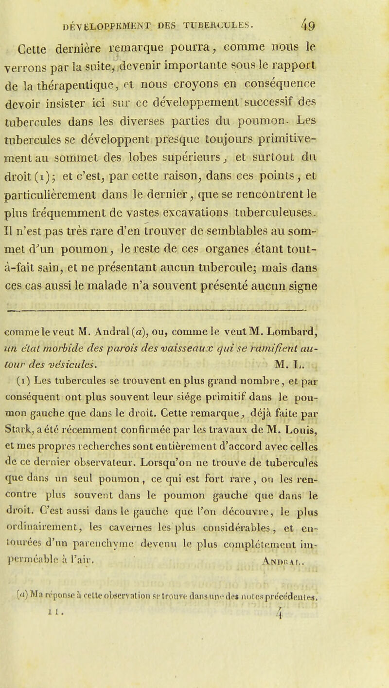 Celle dernière remarque pourra comme nous le verrons par la suite, devenir importante sous le rapport de la thérapeutique, et nous croyons en conséquence devoir insister ici sur ce développement successif des tubercules dans les diverses parties du poumon. Les tubercules se développent presque toujours primitive- ment au sommet des lobes supérieurs ^ et surtout du droit (i) j et c'est, par celte raison, dans ces points, et particulièrement dans le dernier, que se rencontrent le plus fréquemment de vastes excavations tuberculeuses. Il n'est pas très rare d'en trouver de semblables au som- met d''un poumon, le reste de ces organes étant tout- à-fait sain, et ne présentant aucun tubercule; mais dans ces cas aussi le malade n'a souvent présenté aucun signe comme le veut M. An(]ral(a), ou, comme le veut M. Lombard, un état morbide des parois des vaisseaux qui se rafnificnt au- tour des vésicules. M. 1^. (i) Les tubercules se trouvent en plus grand nombre, et par conséquent ont plus souvent leur siège primitif dans le pou- mon gauche que dans le droit. Cette remarque;, déjà faite par Stark, aété récemment confirmée par les travaux de M. Louis, et mes propres recherches sont entièrement d'accord avec celles de ce dernier observateur. Lorsqu'on ne trouve de tubercules que dans un seul poumon, ce qui est fort l'are, on les ren- contre plus souvent dans le poumon gauche que dans le droit. C'est aussi dans le gauche que l'on découvre, le plus ordinairement, les cavernes les plus considérables, et en- tourées d'un parenchyme devenu le plus complètement im- pfvniéiible à l'air. AwnnAf,. f/i) Ma n'-ponso à relie observation siMrouvc; dans un<' de» udIcs pre'codoutes.