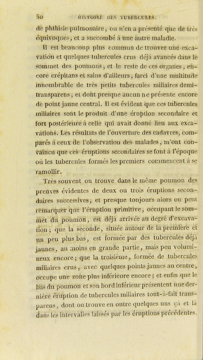 5d UïSTbiiRÉ DES TlIBEnCULES, fie phlhisie pulmonaire, ou n'en a présenté que de très équivoques, et a succombé à une autre maladie. Il i5St beaucoup plus commun de trouver une exca- vation et quelques tubercules crus déjà avancés dans le sommet des poumons, et le reste de ces organes, en- core crépitans et sains d'ailleurs, farci d'une multitude innombrable de très petits tubercules miliaires demi- transparens, et dont presque aucun ne présente encore de point jaune central. Il est évident ique ces tubercules miliaires sont le produit d'une éruption secondaire et fort postérieure à celle qui avait donné lièu aux exca- vations. Les résultats de l'ouverture des cadavres^ com- parés à ceux de l'observation des malades, m'ont con- vaincu que ces éruptions secondaires se font à l'époque où les tubercules formés les premiers commencent à se ramollir. Très souvent on trouve dans le même poumon des preuves évidentes de deux ou trois éruptions secon- daires successives, et presque toujours alors on peut rëhiarqu'er que réi:uption primitive, occupant le som- i'nët dti pdùmôïï, est déjà atrivée au degré d'excava- tion j que la seconde, sittiée autour de lapremlèrfe et un peu plus bas, est formée par des tubercules déjà jaunes, au moins en grande partie, mais peu volumi- neux encore; que la troisième, formée de tubercules miliaires crus, avec quelques points jaunes au centre, occupe une zoiie plus inférieure encore ; et enfin que le lias du poumon et son bord inférieur présentent une der- nière éruption de tubercules miliaires tout-à-fait trans- parens, dont on trouve en outre quelques uns çà et là dans le.^ intervalles laissés par les éruptions précédentes.