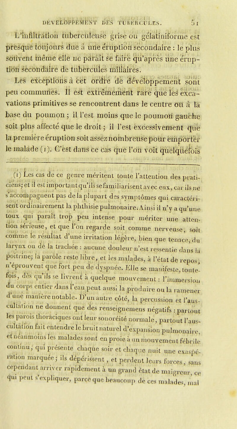 L'iiifillralioii thberciilciise grise ou gclatiniforine est presque toujours due ù une éruption secondaire : le plus sotivent même elle uc paraît se faire qu'après line érup- tion secondaire de tubercules miliaires. Les e?iceptioris à cet ordi-e de développement sont peu communes. Il es't extréméùièrît rare que ïeé exca- vations primitives se rencontrent dans le centre dîi à la base du poumon ; il l'est moins que le poumoïf gauche soit plus affecté que le droit ; il l'est èxcessivement que la première éruption soit assez nombreuse pour emporter le malade (i). C'ëst dans ce cas que l'on voit quelquefois (0 Les cas de ce genre méritent toute l'attention des prati- ciens; et il est important qu'ils sefamiliarisent avec eux, cai- ils ne s'accompagnent pas de la plupart des symptômes qui caractéri- sent ordinairement la phthisie pulmonaire. Ainsi il n'y a qu'une toux qui paraît trop peu intense pour mériter une atten- tion sérieuse, et que l'on regarde soit comme nerveuse, soit comme le résultat d'une irritation légère, bien que tenace, du larynx ou de la trachée : aucune douleur n'est ressentie dans la poitnne; la parole reste libre, et les malades, à l'état de repos n'éprouvent que fort peu de dyspnée. Elle se manifeste, toute- fois, d.'is qu'ils se livrent h quelque mouvement : l'immersion du corps entier dans l'eau peut aussi la produire ou la ramener d'une manière notable. D'un autre côté, la percussion et l'aus- cultaiidn ne donnent que des renseignemens négatifs .-partout les parois thoraciqucs ont leur sonoréité normale, partout l'aus- cultation fait entendre le bruit naturel d'expansion pulmonaire et néanmoins les malades sont en proie à un mouvement fébrile continu, qui présente chaque soir et chaque nuit une exaspé- ration marquée; ils dépérissent, et perdent leurs l^rces, sans cependant arriver rapidement à un grand état de maigreur ce qu. peut s'expliquer, parce que beaucoup de ces malades, ,nal