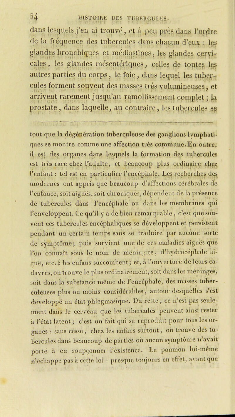 dans lesquels j'en ai trouvé, et à peu près dans l'orfire de la fréquence des tubercules dans chacun d'eux : les glandes bronchiques et médiqslines, les glandes cervi- cales^ les glandes mésentériques ^ celles de toutes les autres parties du corps, le foic^ dans lequel les tub^v- cules forment souvent des masses très volumineuses, et arrivent rarement jusqu'au ramollissement complet j prostate, dans laquelle, au contraire, les tubercules ^ tout que la dégénération tuberculeuse des ganglions lymphati- ques se montre comme une affection très commune. En outre. est des organes dans lesquels la formation des tubercules est très rare chez l'adulte, et beaucoup plus ordinaire chez l'enfant : tel est en particulier l'encéphale. Les reclierchei) des modernes ont appris que beaucoup d'affections cérébrales de l'enfance, soit aiguës, soit chroniques, dépendent de la présence de tubercules dans l'encéphale ou dans les membranes qui l'enveloppent. Ce qu'il y a de bien remarquable, c'est que sou- vent ces tubercules encéphaliques se développent et persistent pendant un certain temps sans se traduii-e jjar aucune sorte de symptômej puis survient une de ces maladies aiguës que l'on connaît sous le nom de méningite, d'hydrocéphale ai- guë, etc. i les enfans succombent; et, à l'ouverture de leurs ca- davres, on trouve le plus ordinairement, soit dans les méninges, soit dans la substance même de l'encéphale, des masses tuber- culeuses plus ou moins considérables, autour desquelles s'est développé un état phlcgmasique. Du reste, ce n'est pas seule- ment dans le cerveau que les tubercules peuvent ainsi rester à l'état latent; c'est un fait qui se reproduit pour tous les or- ganes : sans cesse, chez les enfans surtout, on trouve des tu- bercules dans beaucoup départies où aucun symptôme n'avait poi'lé à en soupçonner l'existence. Le poumon lui-même n'échappe pas à cette loi : presque toujours en effet, avant que
