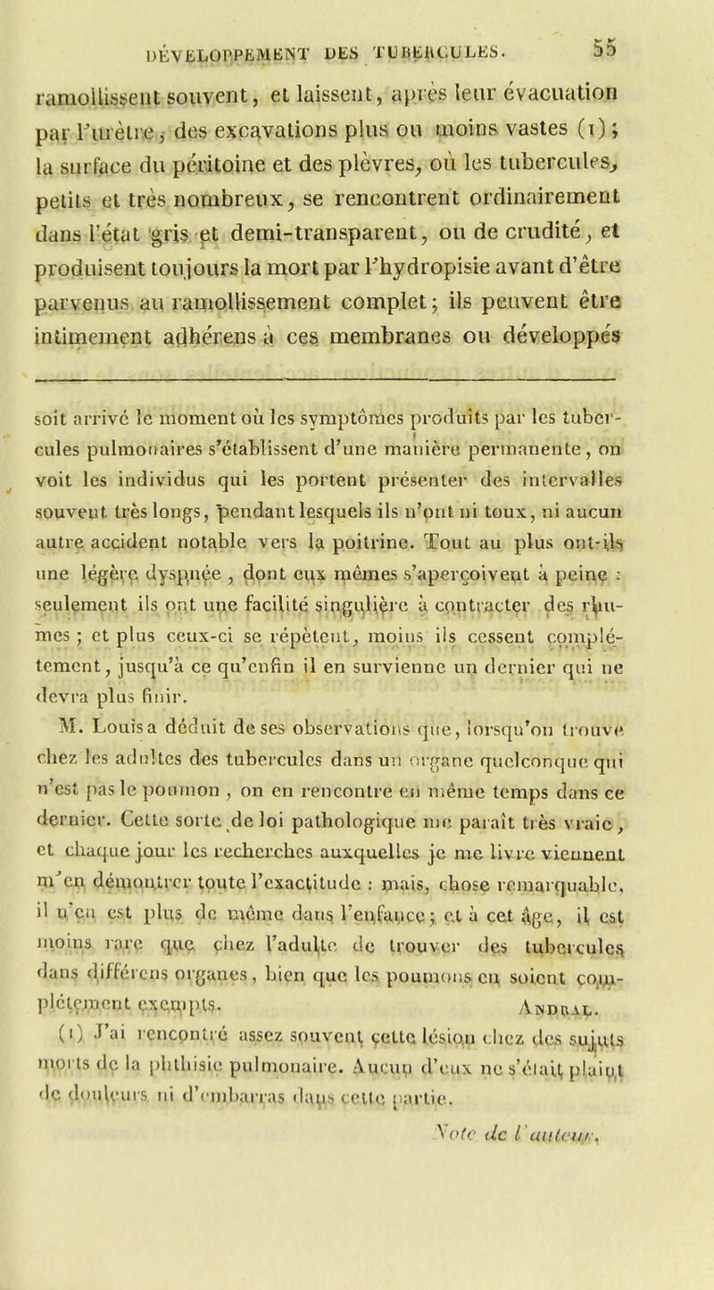 ramoUisi>ent souvent, et laissent, après leur évacuation par l'urèti\e j des excavations plus ou uioinR vastes (0> la surface du péritoine et des plèvres, où les tubercules^ petits et très nombreux, se rencontrent ordinairement dans l'état gris pt demi-transparent, ou de crudité, et produisent toujours la mort par Thydropisie avant d'être parvenus au ramollissement complet; ils peuvent être intimement açlhérens à ces membranes ou développés soit arrivé le moment où les symptômes produits par les tubcr-, cules pulmonaires s'établissent d'une manière permanente, on voit les individus qui les portent présenter des intervalles souvent très longs, pendant lesquels ils n'ont ni toux, ni aucun autre accident notable vers la poitrine. Tout au plus ontril^ une l.égpvÇ' '^y^R'^^s , dont eux mêmes s'aperçoivept à peinç, seulement ils put une facilité singulière à cpntiactçr de_s i^^ni- mcs ; et plus ceux-ci se répètent^ moins ils cessent complè- tement, jusqu'à ce qu'enfin il en survienne uri dernier qui ne devra plus finir. M. Louis a déduit de ses observations que, lorsqu'on tiouve chez les adultes des tubercules dans un or^^ane quelconque qui n'est pas le poumon , on en rencontre eu nîême temps dans ce dernier. Cette sorte de loi pathologique me paraît tiès vraie, et chaque jour les recherches auxquelles je me livre viennent rxi'cj)^ (JémaïUvcr toute l'exactitude : mais, chose remarquable, il u'çii est plus de u^ème dans rei;l:ai,ice j et à cet ^\ge, il, Câ^ moins rarç q,\iç, çhez Vadul,lc de trouver dçs tubercule^ dan$ d^ifférens organes, bien que les poumons eu soient ço,i^- plctç;;ncnt ex^pl?. Andual. (0 J'ai i encpnti;é assez spuveni, çette l,ésio,u chez des suj,uls n;i,orts de la phthisie pulmonairç. Aucup d'eux ne s'élail, plaio,t de douleurs ni d'embarras celte partie. y Ole de l'aiiU'UiK^