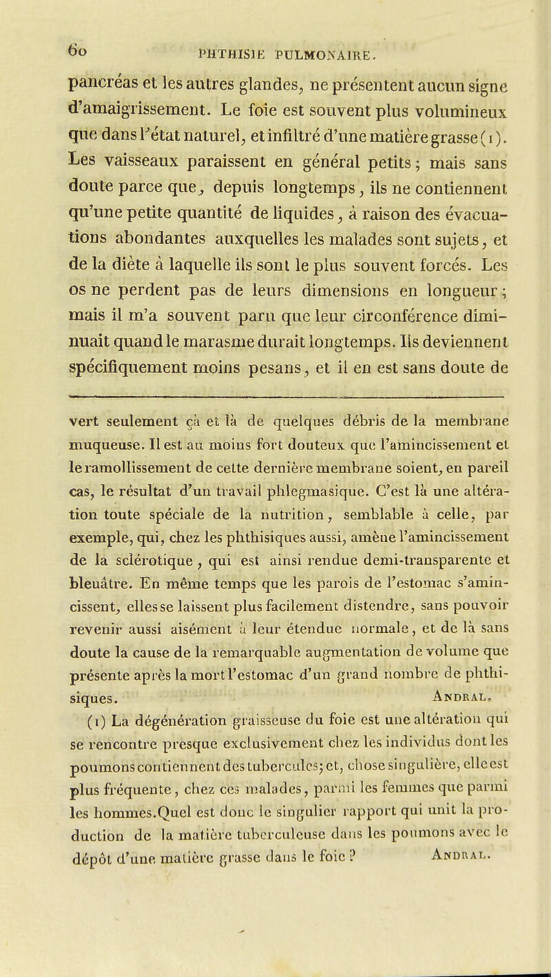 pancréas et les autres glandes, ne présentent aucun signe d'amaigrissement. Le foie est souvent plus volumineux que dans Fétat naturel, et infiltré d'une matière grasse ( i ). Les vaisseaux paraissent en général petits ; mais sans doute parce que^ depuis longtemps, ils ne contiennent qu'une petite quantité de liquides, à raison des évacua- tions abondantes auxquelles les malades sont sujets, et de la diète à laquelle ils sont le plus souvent forcés. Les os ne perdent pas de leurs dimensions en longueur ; mais il m'a souvent paru que leur circonférence dimi- nuait quand le marasme durait longtemps. Ils deviennent spécifiquement moins pesans, et il en est sans doute de vert seulement çà eî là de quelques débris de la membrane muqueuse. Il est au moins fort douteux que ramincissement et le ramollissement de cette dernière membrane soient, en pareil cas, le résultat d'un travail phlegmasique. C'est là une altéra- tion toute spéciale de la nutrition, semblable à celle, par exemple, qui, chez les phthisiques aussi, amène l'amincissement de la sclérotique, qui est ainsi rendue demi-transparente et bleuâtre. En même temps que les parois de l'estomac s'amin- cissent, elles se laissent plus facilement distendre, sans pouvoir revenir aussi aisément ù leur étendue normale, et de là sans doute la cause de la remarquable augmentation de volume que présente après la mort l'estomac d'un grand nombre de phthi- siques. Andral^ (i) La dégénération graisseuse du foie est une altération qui se rencontre presque exclusivement cliez les individus dont les poumons contiennent des tuberculcsj et, chose singulière, clleest plus fréquente, chez ces malades, parmi les femmes que parmi les hommes.Quel est donc le singulier rapport qui unit la pro- duction de la matière tuberculeuse dans les poumons avec le dépôt d'une matière grasse dans le foie ? Andhal.