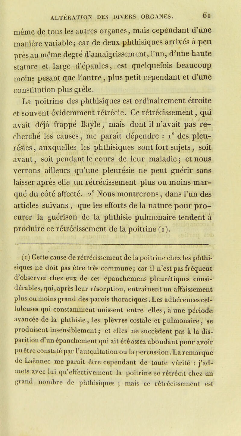 même de tous les autres organes^ mais cependant d'une manière variable j car de deux plithisiques arrivés à peu près au même degré d'amaigrissement, l'un, d^une haute stature et large d'épaules, est quelquefois beaucoup moins pesant que Tautre, plus petit cependant et d'une constitution plus grêle. La poitrine des phthisiques est ordinairement étroite et souvent évidemment rétrécie. Ce rétrécissement, qui avait déjà frappé Bayle, mais dont il n'avait pas re- cherché les causes, me paraît dépendre : i° des pleu- résies , auxquelles les phthisiques sont fort sujets, soit avant, soit pendant le cours de leur maladie j et nous verrons ailleurs qu'une pleurésie ne peut guérir sans laisser après elle un rétrécissement plus ou moins mar- qué du côté affecté. 2° Nous montrerons, dans l'un des articles suivans ^ que les efforts de la nature pour pro- curer la guérison de la phthisie pulmonaire tendent à produire ce rétrécissement de la poitrine (i). (i) Cette cause de rétrécissement de la poitrine chez les phthi- siques ne doit pas être très commune; car il n'est pas fréquent d'observer chez eux de ces épanchemens pleurétiques consi- dérables, qui, après leur résorption, entraînent un affaissement plus ou moins grand des parois thoraciques. Les adhérences cel- luleuses qui constamment unissent entre elles, à une période avancée de la phthisie, les plèvres costale et pulmonaire, se produisent insensiblement ; et elles ne succèdent pas à la dis- parition d'un épanchemeni qui ait été assez abondant pour avoir pu être constaté par l'auscultation ou la percussion. La remarque de Laënnec me paraît être cependant de toute vérité : j'ad- mets avec lui qu'effectivement la poitrine se rétrécit chez un {jrand nombre de phthisiques ; mais ce rétrécissement est