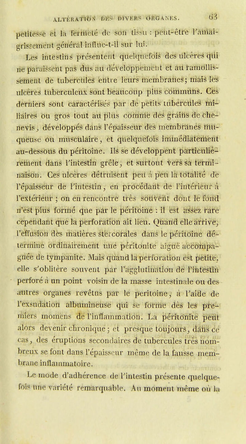 peliiessè et la féiHiblé de son lissa : peut-être rhiiiài- srisirement général infliie-t-îl sur lui. Les intestins présentent quelquefois des lilcères qlU ne paraissent pas dus au développement et au i'amollis- sèmeiit de tubercules etltre leurs membranes; mais les ulcères itiberculeiix sont beaucoup plus coinmilns. Ces derniers sont caractérisés par de petits luberciiles mi- liâires ou gros tout au plus comrrte des graitis de che- neviSj développés dans l'épaisseur des membranes ttiil- quëùse ou musculaire, et quelquefois immédiatement au-dessoUs du péritoine. Ils se développent particuliè- reticient dans Tintestin grêle; et suirtout iets sa termi- naison. Ces ulcères dett-ui-sèiît ^eit a p'éti Ih totalité de l'épaisseur de Tinteslin, en prôcédarlt de l'intérieur à l'extérieur ; on en rencontre très souvent dont le fond n'est plus formé que par le jpérîtoiné : îî ëst aséfez tare cependant que la perforation ait lieu. QUand elle arrive, l'effusion des matières stbicorales dans le péritoine dé- lëi-niine ordinairement uiie péritonite aiguë accompa- gnée de tympanite. Mais quand la perforation est petite, elle s^oblilère souvent par l'agglutination de l'iiîtëstîrl perforé à an point voisin de la masse intestinale ou des antres organes revêtus par le péritoine, à Taide de Fexsudation albUminètise qui se forme dès les pte- miers momens dé l'inflammation. La péritdnite peiil alors devenir cïironique ; et presque toujours, dâtis dé cas, des éruptions secondaires de tubercules très nom- breux se font dans l'épaisseur même de la fausse mem- brane inflammatoire. Le mode d'adhérence de l'intestin présente quelque- fois une variété remarquable. An moment même où la