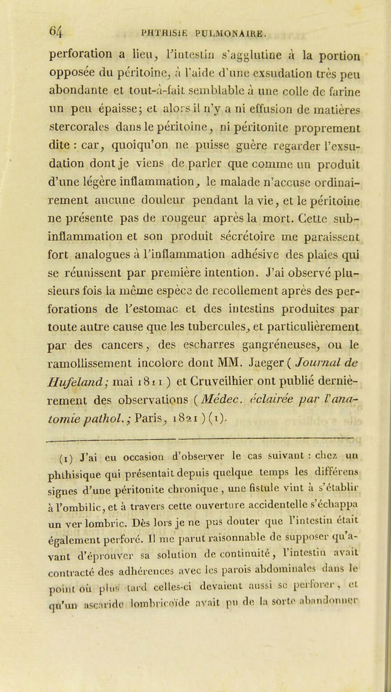 perforation a lieU;, l'intestin s'agj^liuine à la portion opposée du péritoine, à l'aide d'tine exsudation très peu abondante et tout-à-fait semblable à une colle de farine un peu épaisse; et alors il n'y a ni effusion de matières stercorales dans le péritoine, ni péritonite proprement dite : car, quoiqu'on ne puisse guère regarder l'exsu- dation dont je viens de parler que comme un produit d'une légère inflammation^ le malade n'accuse ordinai- rement aucune douleur pendant la vie, et le péritoine ne présente pas de rougeur après la mort. Cette sub- inflammation et son produit sécrétoire me paraissent fort analogues à l'inflammation adhésive des plaies qui se réunissent par première intention. J'ai observé plu- sieurs fois la même espèce de recollement après des per- forations de l'estomac et des intestins produites par toute autre cause que les tubercules^ et particulièrement par des cancers, des escharres gangréneuses, ou le ramollissement incolore dont MM. 3neger ( Journal de Hufeland; mai i8i i ) et Gruveilhier ont publié derniè- rement des observations (Médec. éclairée par Vana- lomie pathol. ; Paris, 1821 ) (i). (i) J'ai eu occasion d'observer le cas suivant : chez un phthisique qui présentait depuis quelque temps les différens signes d'une péritonite chronique , une fistule vint à s'établir à l'ombilic, et à travers cette ouverture accidentelle s'échappa un ver lombric. Dès lors je ne pus douter que l'intestin était également perforé. Il me parut raisonnable de supposer qu'a- vant d'éprouver sa solution de continuité, l'intestin avait contracté des adhérences avec les parois abdominales dans le point où plus lard celles-ci devaient aussi se perforer, et fîu'un ascaride lombricoïde avait pn de la sorte abandonner