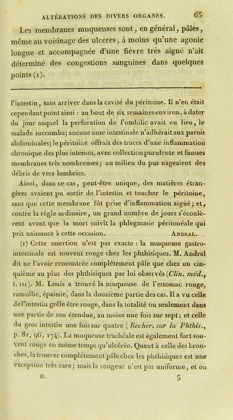 Les membranes muqueuses sont^ en général, pâles, même au voisinage des ulcères, à moins qu'une agonie longue et accompagnée d'une fièvre très aiguë n'ait déterminé des congestions sanguines dans quelques points (i). l'intestin, sans amvei dans la cavité du péritoine. II n'en était cependant point ainsi : au bout de six semaines environ, à dater du jour auquel la perforation de l'ombilic avait eu lieu, le malade succomba^ aucune anse intestinale n'adhérait aux parois abdominalesj le péritoine offrait des traces d'une inflammation chronique des plus intenses, avec collection purulente et fausses membranes très nombreuses^ au milieu du pus nageaient des débris de vers lombrics. Ainsi, dans ce cas, peut-être unique, des matières étran- gères avaient pu sortir de l'intestin et toucher le péritoine, sans que cette membrane fût -prise d'inflammation aigùë^ et, contre la règle ordinaire, un grand nombre de jours s'écoulè- rent avant que la mort suivît la phlegmasie péritonéale qui prit naissance à cette occasion. Andral. (i) Cette assertion n'est pas exacte : la muqueuse gastro- intestinale est souvent rouge chez les phthisiques. M. Andral dit ne l'avoir rencontrée complètement pâle que chez un cin- quième au plus des phthisiques par lui observés {Clin, mêd.y t. m). M. Louis a trouvé la muqueuse de l'estomac rouge, ramollie, épaissie, dans la douzième partie des cas. Il a vu celle del'intestin grêle être rouge, dans la totalité ou seulement dans une partie de son étendue, au moins une fois sur sept ; et celle du gros intestin une fois sur quatre ( Recher. sur la Phthis.y p. 8i_, 96, 174). La muqueuse trachéale est également fort sou- vent rouge en même temps qu'ulcérée. Quant à celle des bron- ches, la trouver complétcmcut pale chez les phthisiques est une exception très rare; mais la rougeur n'est pas uniforme, et on