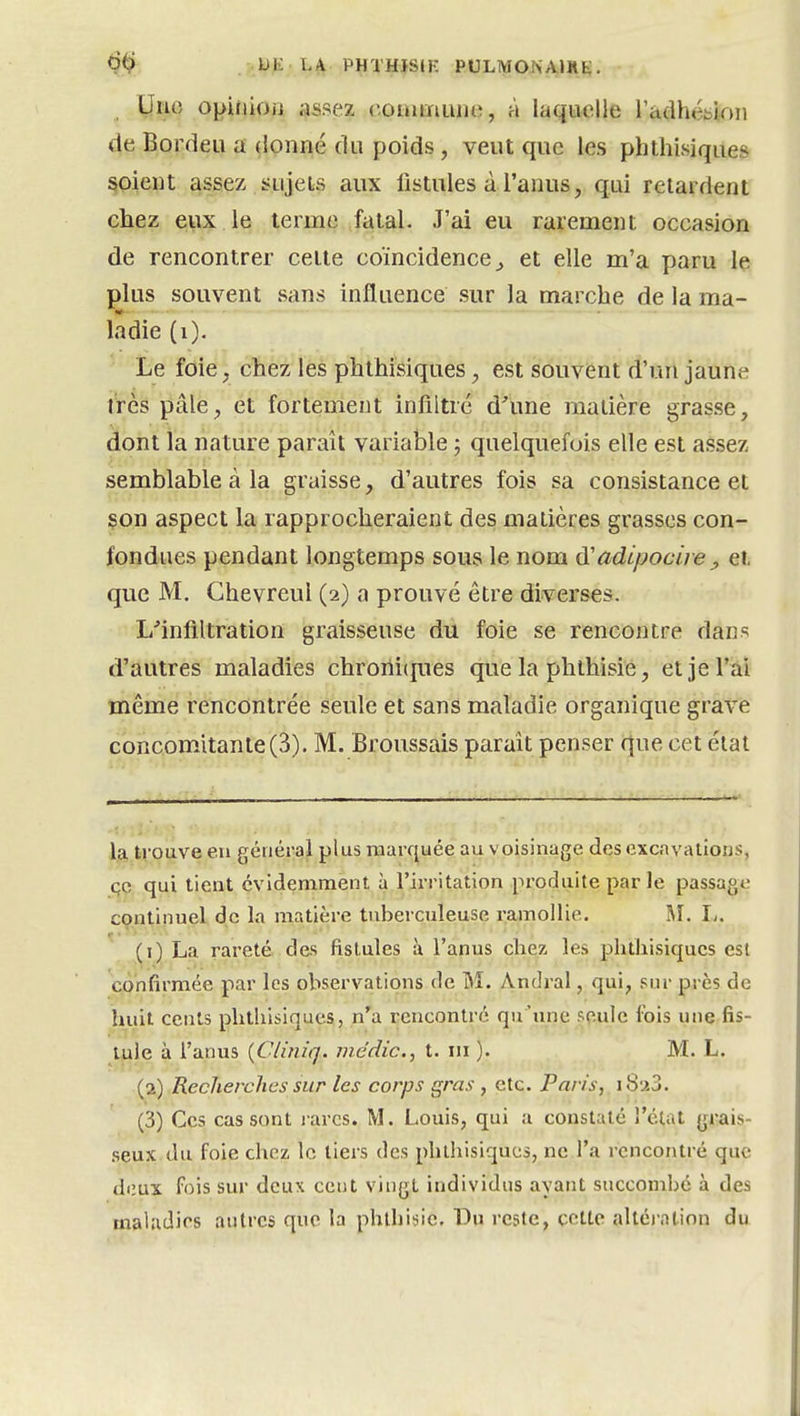 <?.^ Ufc: LA PHTHïStK PULMONAIRE. Ijiu5 oi>iMiOii assez comrnuiKî, à laquelle radhéblrm de Bordeu a donné (lu poids, veut que les phthisiques soient assez sujets aux fistules à l'anus, qui retardent chez eux le terme fatal. J'ai eu rarement occasion de rencontrer celle coïncidence^ et elle m'a paru le plus souvent sans influence sur la marche de la ma- la die (i). Le foie, chez les phthisiques, est souvent d'un jaune très pâle, et fortement infiltré d'une matière grasse, dont la nature paraît variable ; quelquefois elle est assez semblable à la graisse, d'autres fois sa consistance et son aspect la rapprocheraient des matières grasses con- fondues pendant longtemps sous le nom adipocire ^ et que M. Chevreul (2) a prouvé être diverses. L'infiltration graisseuse du foie se rencontre dans d'autres maladies chrorii(|ues que la phthisie, et je l'ai même rencontrée seule et sans maladie organique grave concomatante(3). M. Broussais parait penser que cet état la ti'oave en général plus rnarfjuée au voisinage des excavations, çc qui lient évidemment à l'irritation produite parle passage continuel de la matière tuberculeuse ramollie. M. I/. (1) La rareté des fistules à l'anus ch^z les phthisiques est confirmée par les observations de M. Andral, qui, sur près de huit cents phthisiques, n'a rencontré qu'une seule fois une fis- tule à l'anus {Clinîq. medic, t. m ). M. L. (2) Recherches sur les corps gras , etc. Paris, i8a3. (3) Ces cas sont i-arcs. M. Louis, qui a constaté l'état grais- .seux du foie chez le tiers des phthisiques, ne l'a rencontré que deux fois sur deux cent vingt individus ayant succombé à des maladies autres que la phthisie. Du reste, cette altéi-atinn du