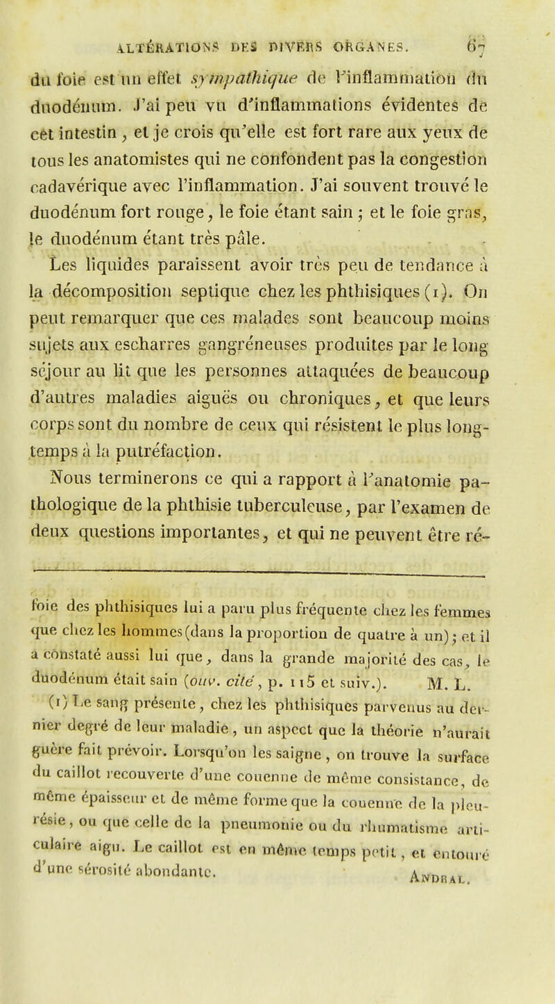 du foie est nu effeî, sympathique de IMnflamnjation dtt duodéiuim. .l'ai peu vu d'inflammations évidentes dé cet intestin , el je crois qu'elle est fort rare aux yeux de tous les anatomistes qui ne confondent pas la congestion cadavérique avec l'inflammation. J'ai souvent trouvé le duodénum fort rouge, le foie étant sain ; et le foie grns, ]e duodénum étant très pâle. Les liquides paraissent avoir très peu de tendance à la décomposition septique chez les phthisiques (i). On peut remarquer que ces malades sont beaucoup moins sujets aux escharres gangréneuses produites par le long séjour au lit que les personnes attaquées de beaucoup d'autres maladies aiguës ou chroniques, et que leurs corps sont du nombre de ceux qui résistent le plus long- temps à la putréfaction. Nous terminerons ce qui a rapport à i'anatomie pa- thologique de la phthisie tuberculeuse, par l'examen de deux questions importantes, et qui ne peuvent être ré- foie des phthisiques lui a paru plus fréquente chez les femmes que chez les hommes (dans la proportion de quatre à un); et il â constaté aussi lui que, dans la grande majorité des cas^ le duodénum était sain {oiiv. cité, p. i t5 et suiv.). M. L. (î) lie san{T présente, chez les phthisiques parvenus au der- nier degré de leur maladie , un aspect que la théorie n'aurait guère fait prévoir. Lorsqu'on les saigne , on trouve la surface du caillot recouverte d'une couenne de môme consistance, de môme épaisseur et de même forme que la couenne de la pleu- résie , ou que celle de la pneumonie ou du rhumatisme arti- culaire aigu. Le caillot est en mêm« temps petit, et entouré d'une sérosité abondante. Andrai