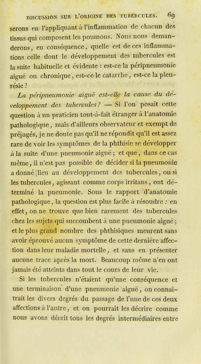 serons en l'appliquant à rinflammation de chacun des tissus qui composent les poumons. Nous nous deman- derons, en conséquence, quelle est de ces inflamma- tions celle dont le développement des tubercules est la suite habituelle et évidente : est-ce la péripneumonie aiguë ou chronique, est-ce le catarrhe, est-ce la pleu- résie ? La péripneumonie aiguë est-elle la cause du dé- veloppement des tubercules? — Si l'on posait celte question à un praticien tout-à-fait étranger à Tanatomie pathologique^ mai^ d'ailleurs observateur et exempt de préjugés, je ne doute pas qu'il ne répondît qu'il est assez rare de voir les symptômes de la phthisie se développer à la suite d'une pneumonie aiguë ; et que, dans ce cas même, il n'est pas possible de décider si la pneumonie adonnéjlieu au développement des tubercules, ou si les tubercules, agissant comme corps irritans, ont dé- terminé la pneumonie. Sous le rapport d'anatomie pathologique, la question est plus facile à résoudre : en effet, on ne trouve que bien rarement des tubercules chez les sujets qui succombent à une pneumonie aiguë j et le plus grand nombre des phthisiques meurent sans avoir éprouvé aucun symptôme de cette dernière affec- tion dans leur maladie mortelle^ et sans en présenter aucune trace après la mort. Beaucoup même n'en ont jamais été atteints dans tout le cours de leur vie. Si les tubercules n'étaient qu'une conséquence et une terminaison d'une pneumonie aiguë, on connaî- trait les divers degrés du passage de l'une de ces deux affections à l'autre, et on pourrait les décrire comme nous avons décrit tous les degrés intermédiaires entre