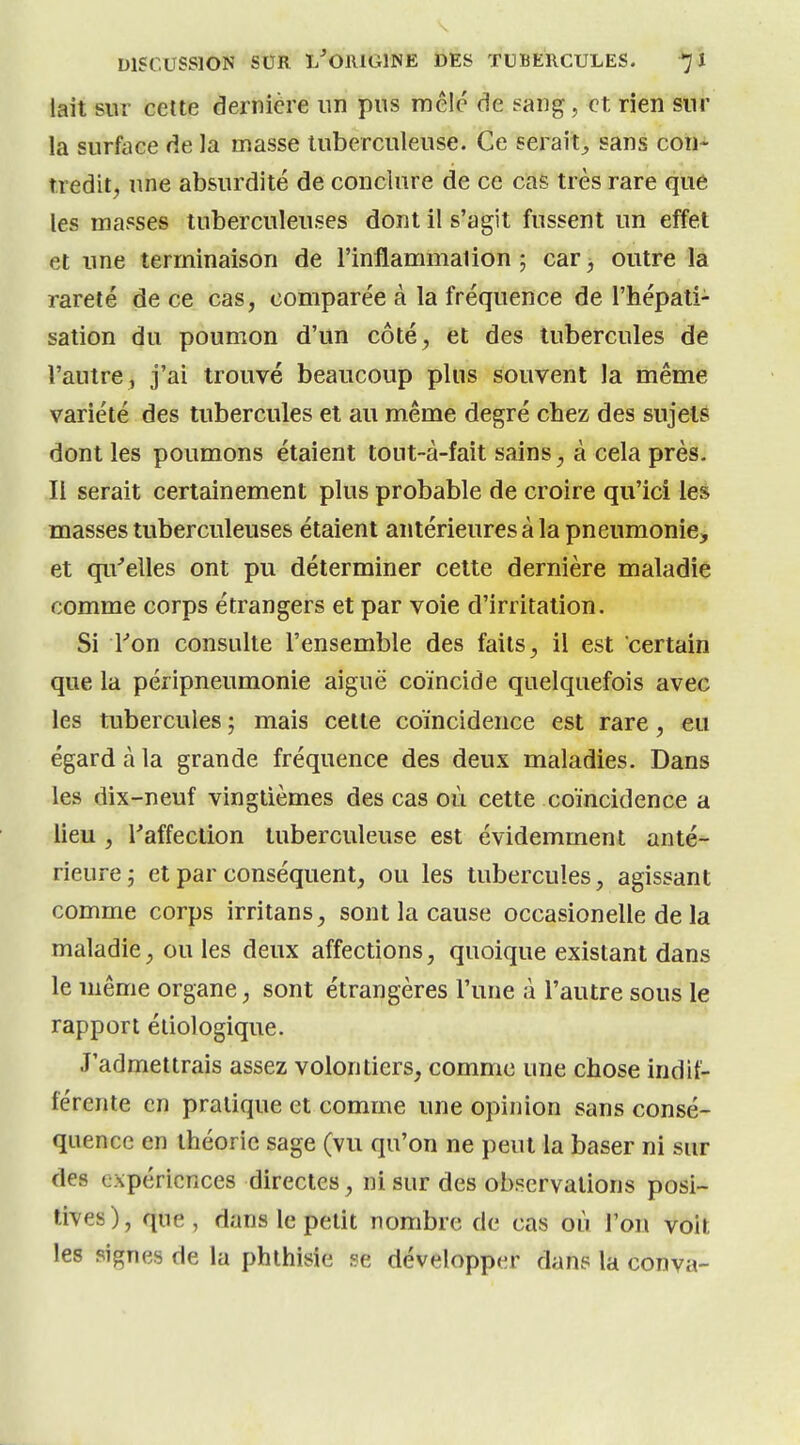 lait sur cette dernière un pus mêlé de ?aiig, et rien sur la surface de la masse tuberculeuse. Ce serait^ sans con- tredit, une absurdité de conclure de ce cas très rare que les masses tuberculeuses dont il s'agit fussent un effet et une terminaison de l'inflammalion ; car j outre la rareté de ce cas, comparée à la fréquence de l'hépati- sation du poumon d'un côté, et des tubercules de l'autre , j'ai trouvé beaucoup plus souvent la même variété des tubercules et au même degré chez des sujets dont les poumons étaient tout-à-fait sains, à cela près. II serait certainement plus probable de croire qu'ici les masses tuberculeuses étaient antérieures à la pneumonie, et qu'elles ont pu déterminer cette dernière maladie comme corps étrangers et par voie d'irritation. Si l''on consulte l'ensemble des faits, il est certain que la péripneumonie aiguë coïncide quelquefois avec les tubercules ; mais cette coïncidence est rare, eu égard à la grande fréquence des deux maladies. Dans les dix-neuf vingtièmes des cas où cette coïncidence a lieu , l'affection tuberculeuse est évidemment anté- rieure; et par conséquent, ou les tubercules, agissant comme corps irritans, sont la cause occasionelle de la maladie, ou les deux affections, quoique existant dans le même organe, sont étrangères l'une à l'autre sous le rapport étiologique. J'admettrais assez volontiers, comme une chose indif- férente en pratique et comme une opinion sans consé- quence en théorie sage (vu qu'on ne peut la baser ni sur des expériences directes, ni sur des observations posi- tives), que, dans le petit nombre de cas où l'on voit les signes de la phthisie se développer dans la conva-