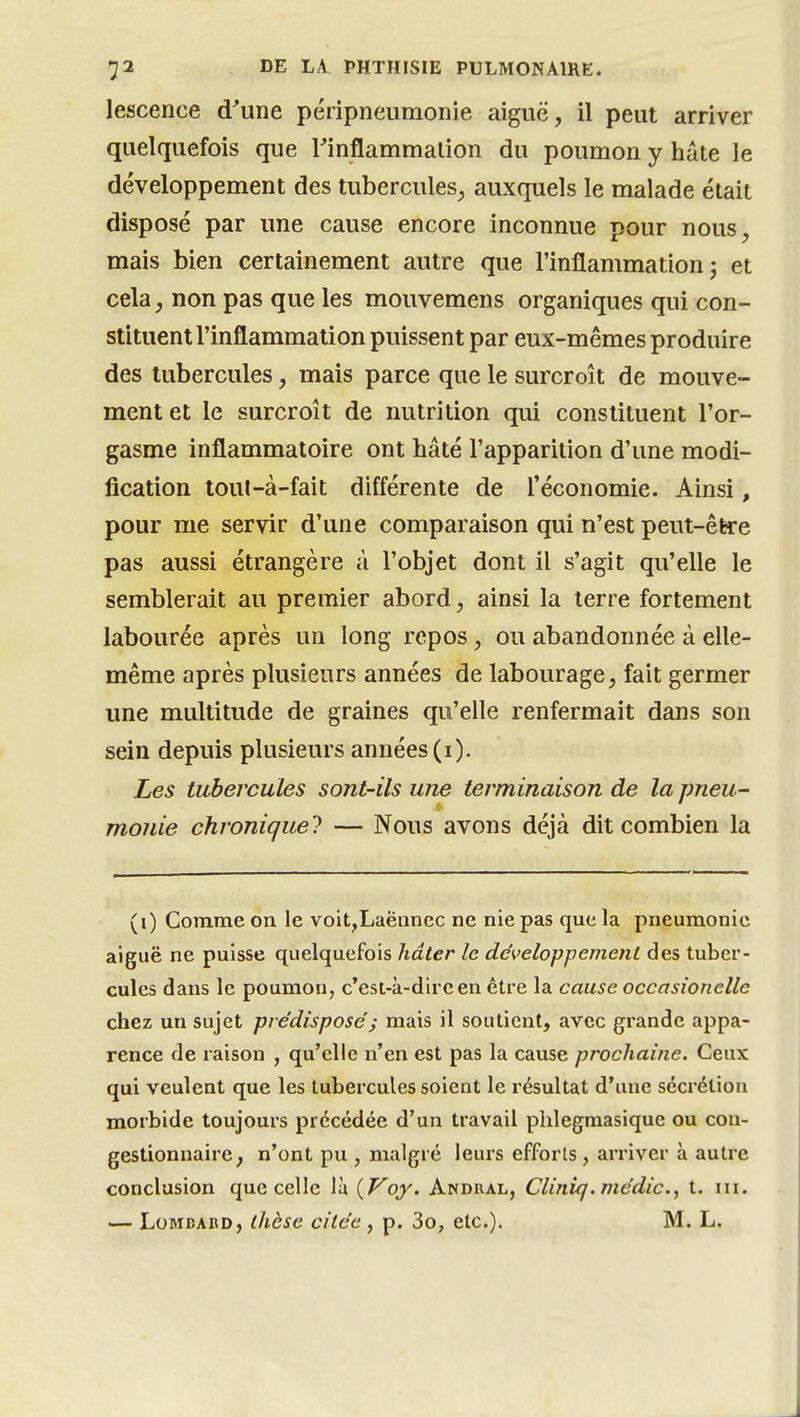 lescence d'une péripneumonie aiguë, il peut arriver quelquefois que rinflammalion du poumon y héUe le développement des tubercules, auxquels le malade était disposé par une cause encore inconnue pour nous, mais bien certainement autre que l'inflammation j et cela, non pas que les mouvemens organiques qui con- stituent l'inflammation puissent par eux-mêmes produire des tubercules, mais parce que le surcroît de mouve- ment et le surcroît de nutrition qui constituent l'or- gasme inflammatoire ont hâté l'apparition d'une modi- fication lout-à-fait différente de l'économie. Ainsi, pour me servir d'une comparaison qui n'est peut-être pas aussi étrangère à l'objet dont il s'agit qu'elle le semblerait au premier abord, ainsi la terre fortement labourée après un long repos, ou abandonnée à elle- même après plusieurs années de labourage, fait germer une multitude de graines qu'elle renfermait dans son sein depuis plusieurs années (i). Les tubercules sont-ils une terminaison de la pneu- monie chronique! — Nous avons déjà dit combien la (i) Comme on le voit,Laënncc ne nie pas que la pneumonie aiguë ne puisse quelquefois hâter le développement des tuber- cules dans le poumon, c'est-à-dire en être la cause occasionelle chez un sujet prédispose ; mais il soutient, avec grande appa- rence de raison , qu'elle n'en est pas la cause prochaine. Ceux qui veulent que les tubercules soient le résultat d'une sécrétion morbide toujours précédée d'un travail plilegmasique ou cou- gestionnaire, n'ont pu , malgré leui-s efforls , arriver à autre conclusion que celle là {Voy. Andral, Clinifj.médic, t. m. — Lombard, thèse citée , p. 3o, etc.). M. L.