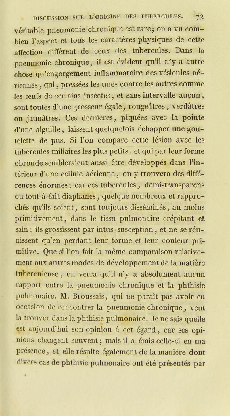 véritable pneumonie chronique est rare 5 on a vu com- bien l'aspect et tous les caractères physiques de cette affection diffèrent de ceux des tubercules. Dans la pneumonie chronique, il est évident qu'il n'y a autre chose qu'engorgement inflammatoire des vésicules aé- riennes qui, pressées les unes contre les autres comme les œufs de certains insectes, et sans intervalle aucun, sont toutes d'une grosseur égale^ rougeâtres^ verdâtres ou jaunâtres. Ces dernières, piquées avec la pointe d'une aiguille, laissent quelquefois échapper une gou- telette de pus. Si l'on compare cette lésion avec les tubercules miliaires les plus petits, et qui par leur forme obronde sembleraient aussi être développés dans l'in- térieur d'une cellule aérienne, on y trouvera des diffé- rences énormes; car ces tubercules^ demi-transparens ou tout-à-fait diaphanes, quelque nombreux et rappro- chés qu'ils soient, sont toujours disséminés^ au moins primitivement, dans le tissu pulmonaire crépitant et sain ; ils grossissent par intus-susception, et ne se réu- nissent qu'en perdant leur forme et leur couleur pri- mitive. Que si Ton fait la même comparaison relative- ment aux autres modes de développement de la matière tuberculeuse, on verra qu'il n'y a absolument aucun rapport entre la pneumonie chronique et la phthisie pulmonaire. M. Broussais, qui ne paraît pas avoir eu occasion de rencontrer la pneumonie chronique,, veut la trouver dans la phthisie pulmonaire. Je ne sais quelle est aujourd'hui son opinion à cet égard, car ses opi- nions changent souvent, mais il a émis celle-ci en ma présence^ et elle résulte également de la manière dont divers cas de phthisie pulmonaire ont été présentés par «