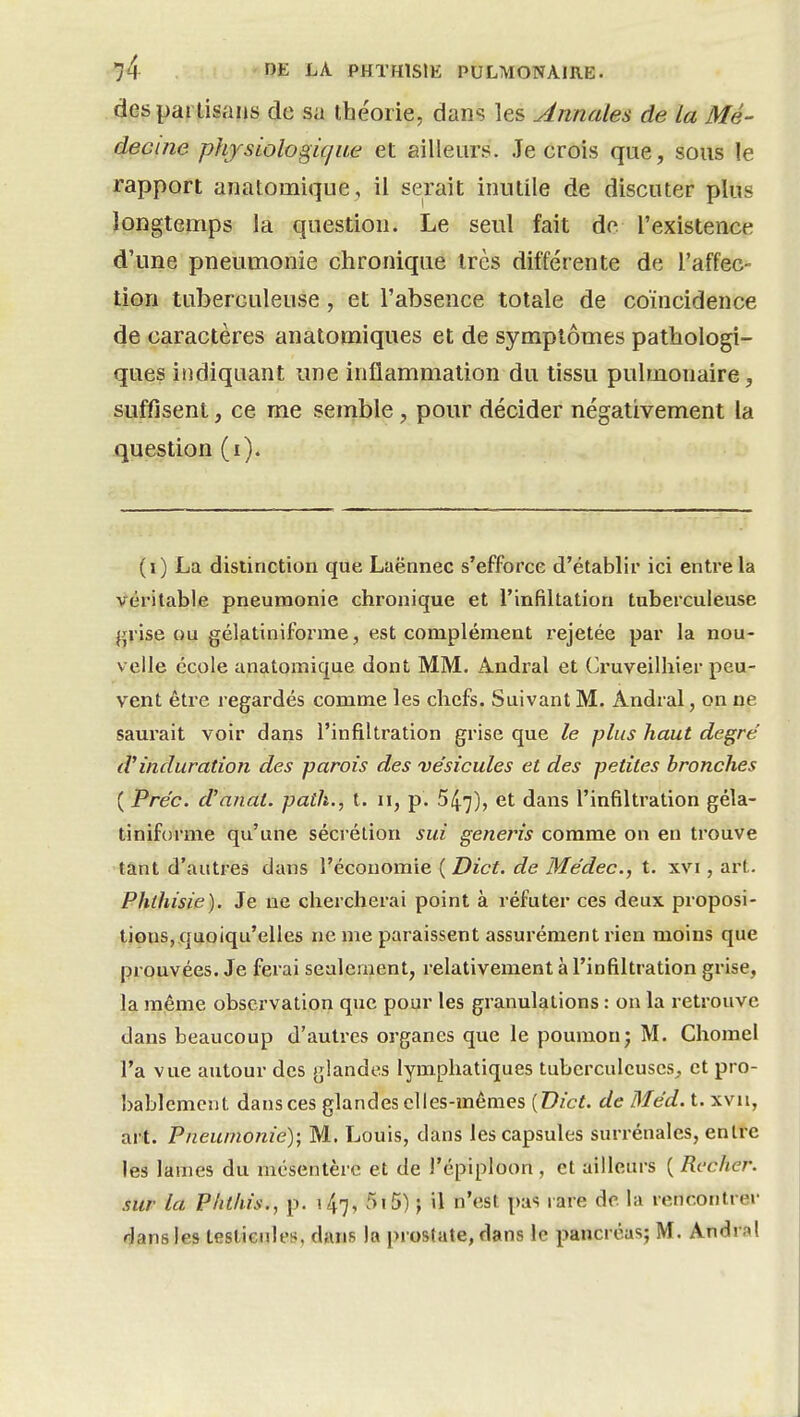 des partisans de sa théorie, dans les Annales de la Mé- decine physiologique et ailleurs. .Te crois que, sous le rapport an atomique, il serait inutile de discuter plus longtemps la question. Le seul fait de. l'existence d'une pneumonie chronique très différente de l'affec- tion tuberculeuse, et l'absence totale de coïncidence de caractères anatomiques et de symptômes pathologi- ques indiquant une inflammation du tissu pulmonaire, suffisent, ce me semble, pour décider négativement la question (i). (i) La distinction que Laënnec s'efforce d'établir ici entre la véritable pneumonie chronique et l'infiltation tuberculeuse grise ou gélatiniforme, est complément rejetée par la nou- velle école anatomique dont MM. Andral et Cruveilhier peu- vent êti'e regardés comme les chefs. Suivant M. Andral, on ne saurait voir dans l'infiltration grise que le plus haut degré d'induration des parois des vésicules et des petites bronches ( Préc. d'anat. path., t. u, p. 547), et dans l'infiltration géla- tiniforme qu'une sécrétion sui generis comme on en trouve tant d'autres clans l'économie ( Dict. de Médec, t. xvi, art. Phthisie). Je ne chercherai point à réfuter ces deux proposi- tions, quoiqu'elles ne me paraissent assurément rien moins que prouvées. Je ferai seulement, relativement à l'infiltration grise, la même observation que pour les granulations : on la retrouve dans beaucoup d'autres organes que le poumon j M. Chomel l'a vue autour des glandes lymphatiques tuberculeuses^ et pro- bablement dansces glandes elles-mêmes [Dict. de Méd. t. xvii, art. Pneumonie); M. Louis, dans les capsules surrénales, entre les lames du mésentère et de l'épiploon , et ailleurs ( Rcclier. sur la Plithis., p. 147, 515) j il n'est pas rare de la rencontrer dans les teslieules, dans la prostate, dans le pancréas; M. Andral