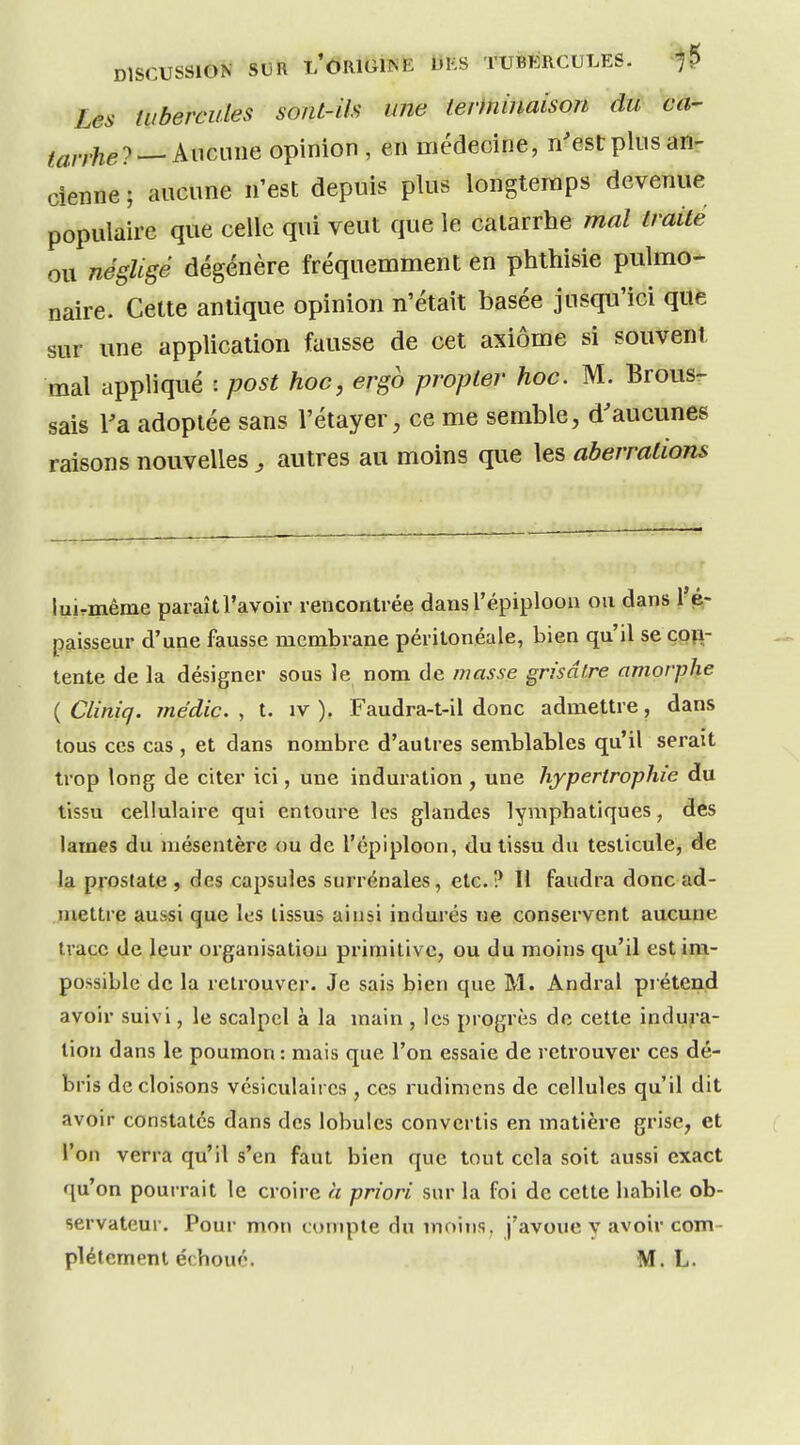 Les tubercules sont-ils une terminaison du ca- tarrhe? — Aucune opinion , en médecine, n'est plus an- cienne ; aucune n'est depuis plus longtemps devenue populaire que celle qui veut que le catarrhe mal traité ou négligé dégénère fréquemment en phthisie pulmo- naire. Celte antique opinion n'était basée jusqu'ici que sur une application fausse de cet axiome si souvent mal appliqué : post hoc, ergb propler hoc. M. Brous- sais Va adoptée sans l'étayer, ce me semble, d'aucunes raisons nouvelles, autres au moins que les aberrations luirmême paraîtl'avoir rencontrée dansl'épiploon ou dans l'é,- paisseur d'une fausse membrane péritonéale, bien qu'il se con- tente de la désigner sous le nom de masse grisâtre amorphe {Cliniq. médic. , t. iv ). Faudra-t-il donc admettre, dans tous ces cas , et dans nombre d'autres semblables qu'il serait trop long de citer ici, une induration , une hypertrophie du tissu cellulaire qui entoure les glandes lymphatiques, des lames du mésentère ou de l'épiploon, du tissu du testicule, de la prostate , des capsules surrénales, etc. ? 11 faudra donc ad- mettre aussi que les lissus ainsi indurés ne conservent aucune trace de leur organisation primitive, ou du moins qu'il est im- possible de la retrouver. Je sais bien que M. Andral prétend avoir suivi, le scalpel à la main , les progrès de cette induj-a- tion dans le poumon: mais que l'on essaie de retrouver ces dé- bris de cloisons vésiculaii cs , ces rudimens de cellules qu'il dit avoir constatés dans des lobules convertis en matière grise, et l'on verra qu'il s'en faut bien que tout cela soit aussi exact qu'on pourrait le croire a priori sur la foi de cette habile ob- servateur. Pour mon compte du moins, j'avoue y avoir com- plètement échoué. M. L.