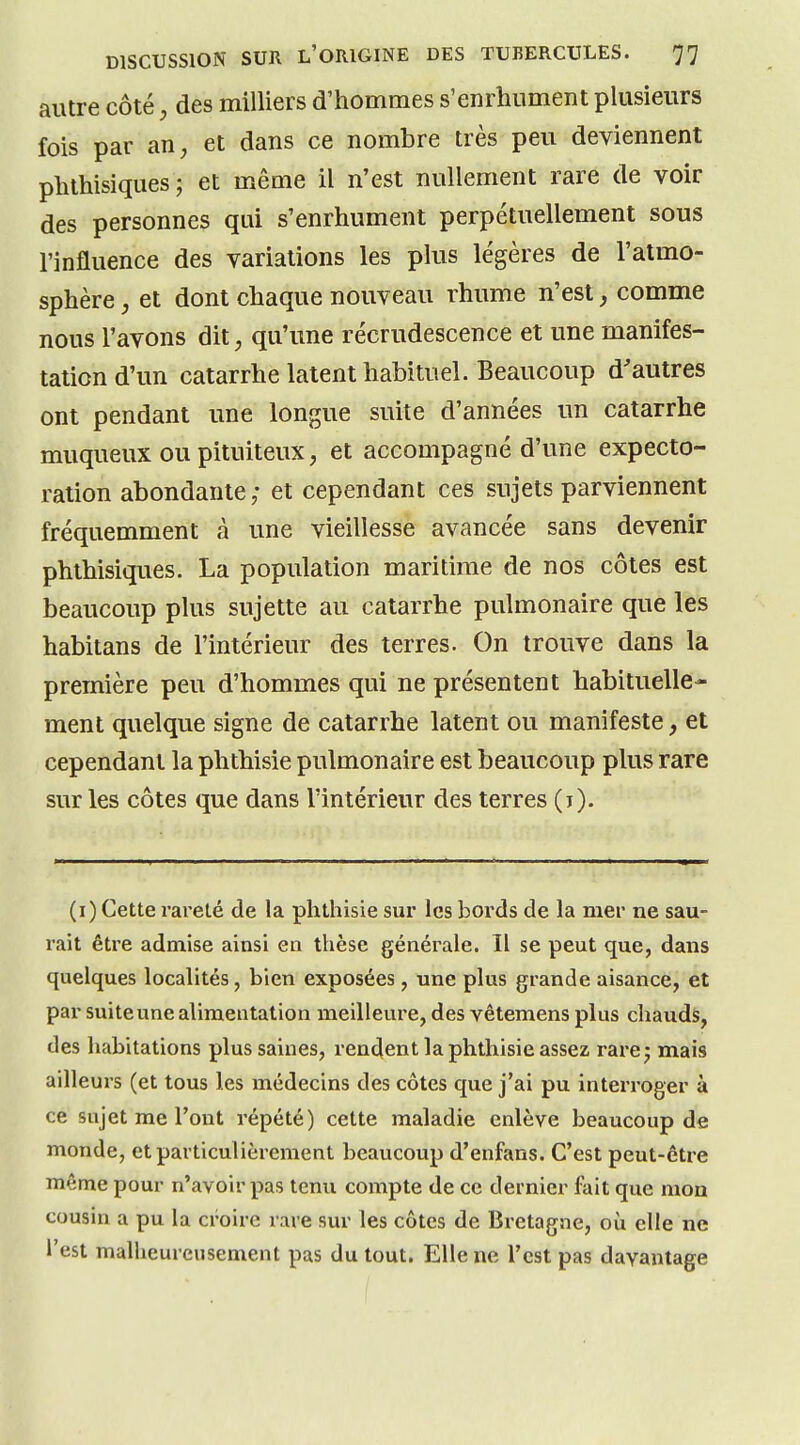 autre côté, des milliers d'hommes s'enrhument plusieurs fois par an, et dans ce nombre très peu deviennent phthisiques; et même il n'est nullement rare de voir des personnes qui s'enrhument perpétuellement sous l'influence des variations les plus légères de l'atmo- sphère et dont chaque nouveau rhume n'est, comme nous l'avons dit, qu'une récrudescence et une manifes- tation d'un catarrhe latent habituel. Beaucoup d'autres ont pendant une longue suite d'années un catarrhe muqueux oupituiteux, et accompagné d'une expecto- ration abondante; et cependant ces sujets parviennent fréquemment à une vieillesse avancée sans devenir phthisiques. La population maritime de nos côtes est beaucoup plus sujette au catarrhe pulmonaire que les habitans de l'intérieur des terres. On trouve dans la première peu d'hommes qui ne présentent habituelle- ment quelque signe de catarrhe latent ou manifeste, et cependant la phthisie pulmonaire est beaucoup plus rare sur les côtes que dans l'intérieur des terres (j). (ï) Cette rareté de la phthisie sur les bords de la nier ne sau- rait être admise ainsi en thèse générale. Il se peut que, dans quelques localités, bien exposées, une plus grande aisance, et par suite une alimentation meilleure, des vêtemens plus chauds, des habitations plus saines, rendent la phthisie assez rare 5 mais ailleurs (et tous les médecins des côtes que j'ai pu interroger à ce sujet me l'ont répété) cette maladie enlève beaucoup de monde, et particulièrement beaucoup d'enfans. C'est peut-être même pour n'avoir pas tenu compte de ce dernier fait que mon cousin a pu la croire rare sur les côtes de Bretagne, où elle ne l'est malheureusement pas du tout. Elle ne l'est pas davantage