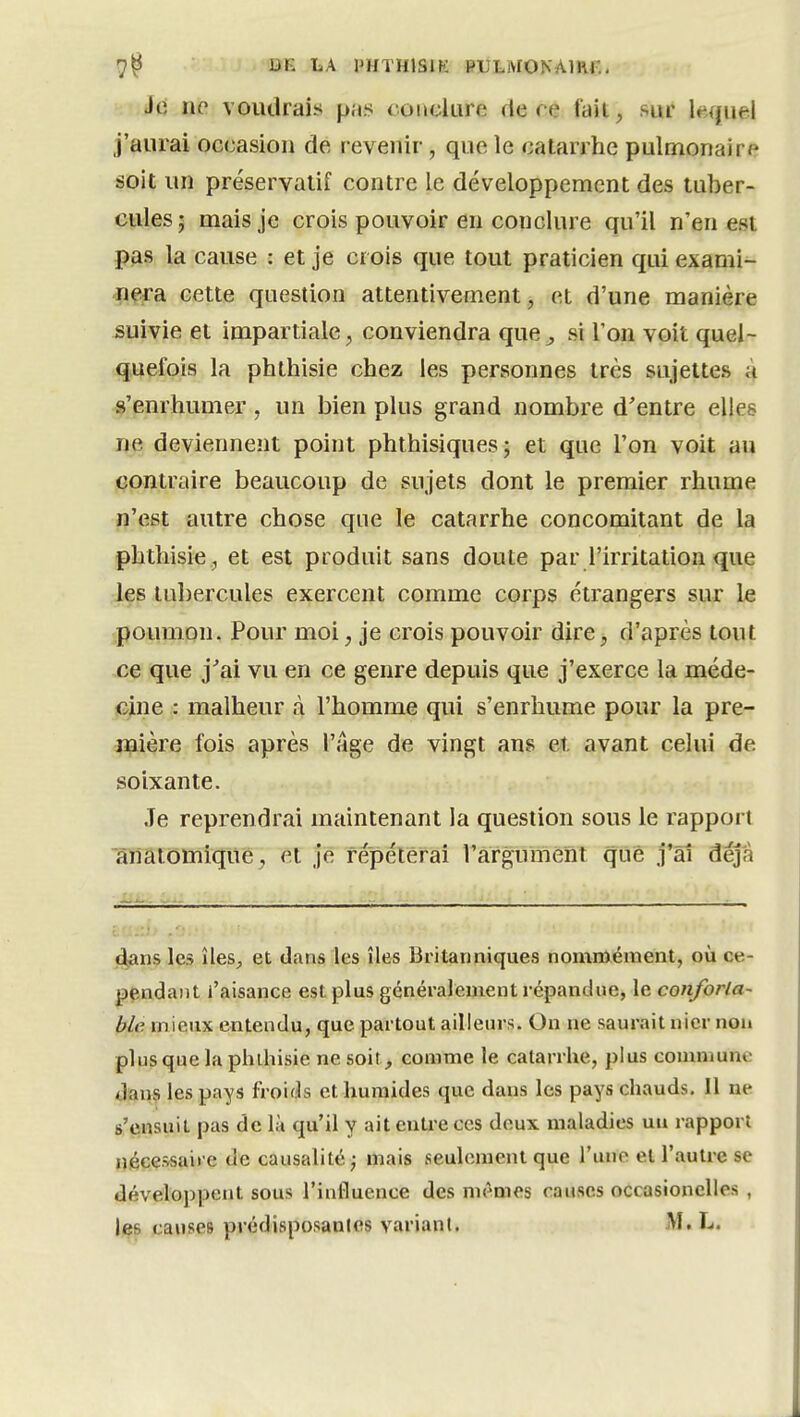 7^ LA PHTHISIK RULMOKAmf,. Je ne voudrais pas condure de ce lait, sur kquel j'aurai occasion de revenir, que îe catarrhe pulmonaire soit un préservatif contre le développement des tuber- cules; mais je crois pouvoir en conclure qu'il n'en est pas la cause : et je crois que tout praticien qui exami- jpfîra cette question attentivement, et d'une manière suivie et impartiale, conviendra que^ si l'on voit quel- quefois la phthisie chez les personnes très sujettes à s'enrhumer , un bien plus grand nombre d'entre elles ne deviennent point phthisiques; et que l'on voit au contraire beaucoup de sujets dont le premier rhume ïî'est autre chose que le catarrhe concomitant de la phthisie, et est produit sans doute par l'irritation que les tubercules exercent comme corps étrangers sur le poumon. Pour moi, je crois pouvoir dire, d'après tout ce que j'ai vu en ce genre depuis que j'exerce la méde- cine : malheur à l'homme qui s'enrhume pour la pre- juière fois après l'âge de vingt ans et avant celui de soixante. Je reprendrai maintenant la question sous le rapport anatomiqite, et je répéterai l'argument que j'âî déjà Mi... - - - ; ^ dans les îles^ et dans les îles Britanniques nommément, où ce- pendant l'aisance est plus généralement répandue, le conforla- ble mieux entendu, que partout ailleurs. On ne saurait nier non plus que la phdiisie ne soit , comme le catarrhe, plus conmiune dans les pays froids et humides que dans les pays chauds. Il ne s'ensuit pas de là qu'il y ait enU'e ces deux maladies un rapport nécessaire de causalité j mais seulement que l'une et l'autre se développent sous l'influence des mêmes causes occasionelles ,