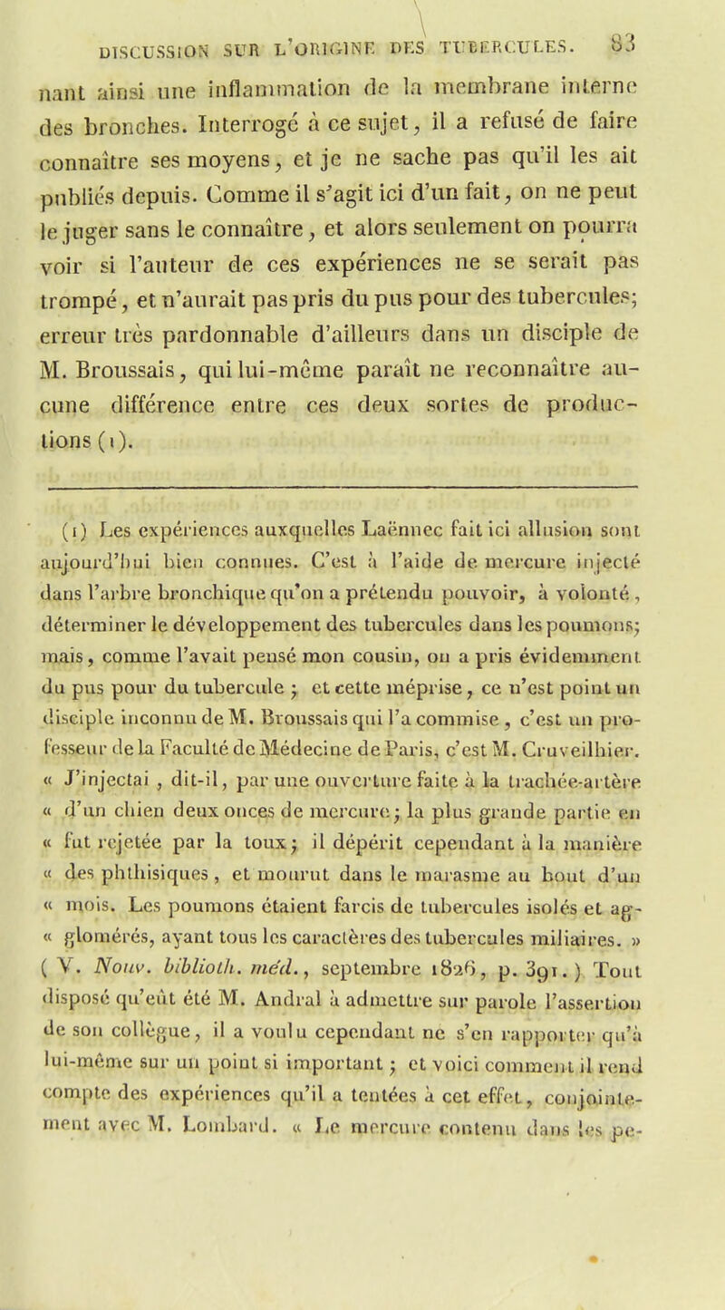 liant ainsi une inflanimalion de la membrane interne des bronches. Interrogé à ce sujet, il a refusé de faire connaître ses moyens, et je ne sache pas qu'il les ait publics depuis. Comme il s'agit ici d'un fait, on ne peut le juger sans le connaître, et alors seulement on pourra voir si l'auteur de ces expériences ne se serait pas trompé, et n'aurait pas pris du pus pour des tubercules; erreur très pardonnable d'ailleurs dans un disciple de M. Broussais, qui lui-même paraît ne reconnaître au- cune différence entre ces deux sortes de produc- tions (i). (i) Les expériences auxquelles Laënnec fait ici allusion sorjl aujourd'hui bien connues. C'est à l'aide de mercure injecté dans l'ai'bre bronchique qu'on a prétendu pouvoir, à volonté, déterminer le développement des tubcixules dans les pounionsj mais, comme l'avait pensé mon cousin, on a pris évidemment du pus pour du tubercule j et cette méprise, ce n'est point un disciple inconnu de M. Bvoussais qui l'a commise, c'est un pro- fesseur de la Faculté de Médecine de Paris, c'est M. Cruveilhier. « J'injectai , dit-il, par une ouvci-ture faite à la trachée-artère « d'un chien deux onces de mercure; la plus grande partie en « fut rejetée par la toux; il dépérit cependant à la manière « (les phthisiques , et mourut dans le marasme au bout d'uji « mois. Les poumons étaient farcis de tubercules isolés et ag- « glomérés, ayant tous les caractères des tubercules miiiaires. )> ( V. Noiw. bibliolh. mécl., septembre iS'à^ , p. Sgi.). Tout disposé qu'eût été M. Andral à admettre sur parole l'assertion de son collègue, il a voulu cependant ne s'en rapporter qu'à lui-môme sur un point si important ; et voici comment il rend compte des expériences qu'il a tentées à cet effet, conjointe- ment avec M. Lombard. « Le mercure contenu dans les pe-