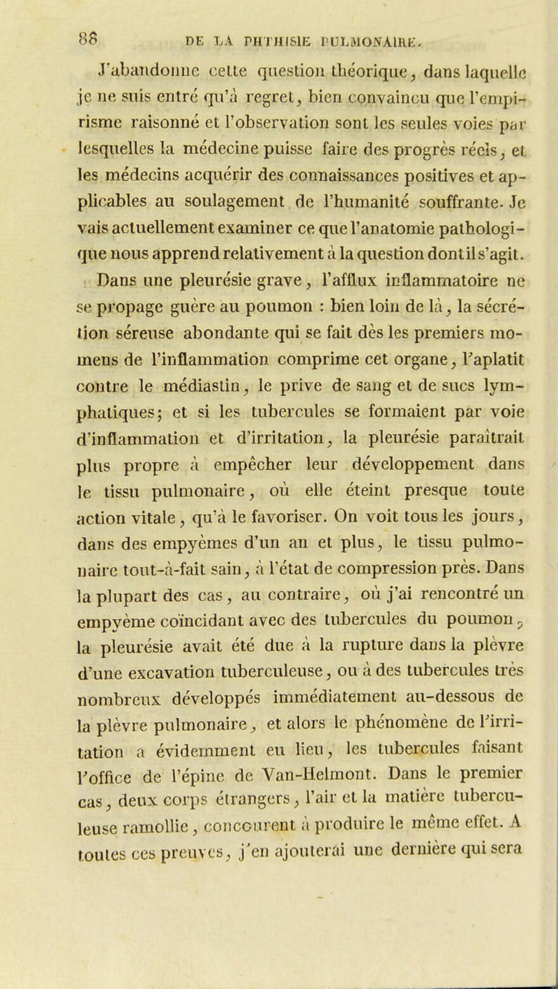 J'abandonne celte question théorique, dans laquelle je ne suis entré qu'cà regret, bien convaincu que l'empi- risme raisonné et l'observation sont les seules voies par lesquelles la médecine puisse faire des progrès réels, et les médecins acquérir des connaissances positives et ap- plicables au soulagement de l'humanité souffrante. Je vais actuellement examiner ce que l'analomie pathologi- que nous apprend relativement à la question dontil s'agit. Dans une pleurésie grave, l'afflux inflammatoire ne se propage guère au poumon : bien loin de là, la sécré- tion séreuse abondante qui se fait dès les premiers mo- mens de l'inflammation comprime cet organe, Taplatit contre le médiastin, le prive de sang et de sucs lym- phatiques; et si les tubercules se formaient par voie d'inflammation et d'irritation, la pleurésie paraîtrait plus propre à empêcher leur développement dans le tissu pulmonaire, où elle éteint presque toute action vitale, qu'à le favoriser. On voit tous les jours, dans des empyèmes d'un an et plus, le tissu pulmo- naire tout-à-fait sain, à l'état de compression près. Dans la plupart des cas, au contraire, où j'ai rencontré un empyème coïncidant avec des tubercules du poumon p la pleurésie avait été due à la rupture dans la plèvre d'une excavation tuberculeuse, ou à des tubercules très nombreux développés immédiatement au-dessous de la plèvre pulmonaire, et alors le phénomène de Tirri- tation a évidemment eu lieu, les tubercules faisant roffice de l'épine de Van-Heimont. Dans le premier cas, deux corps étrangers, l'air et la matière tubercu- leuse ramollie, concourent à produire le même effet. A toutes ces preuves, j'en ajouterai une dernière qui sera