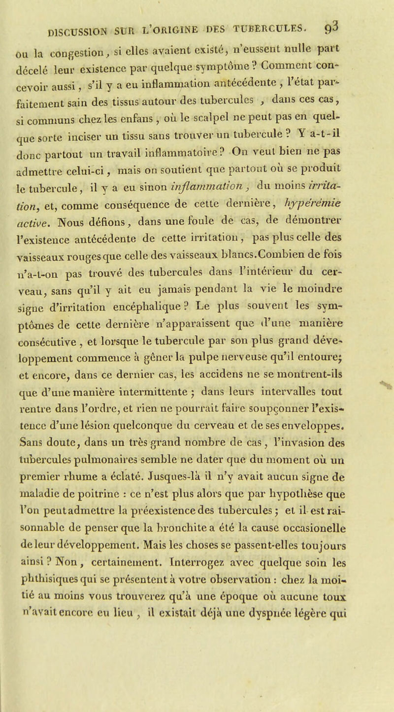 OU la congestion, si elles avaient existé, n'eussent nulle part décelé leur existence par quelque symptôme ? Comment con- cevoir aussi, s'il y a eu inflammation antécédente , l'état par- faitement sain des tissus autour des tubercules , dans ces cas, si communs chez les enfans, où le scalpel ne peut pas en quel- que sorte inciser un tissu sans trouver un tubercule ? Y a-t-il donc partout un travail inflammatoire? On veut bien ne pas admettre celui-ci, mais on soutient que partout où se produit le tubercule, il y a eu sinon infiammalion, du moins irrita- tion, et, comme conséquence de celte dernière, hyj)érémie active. Nous défions, dans une foule de cas, de démontrer l'existence antécédente de cette irritation, pas plus celle des vaisseaux rouges que celle des vaisseaux blancs.Combien de fois n'a-t-on pas trouvé des tubercules dans l'intérieur du cer- veau, sans qu'il y ait eu jamais pendant la vie le moindre signe d'irritation encéphalique ? Le plus souvent les sym- ptômes de cette dernière n'apparaissent que d'une manière consécutive , et lorsque le tubercule par son plus grand déve- loppement commence à gêner la pulpe nerveuse qu'il entourej et encore, dans ce dernier cas, les accidens ne se montrent-ils que d'une manière intermittente 5 dans leurs intervalles tout rentre dans l'ordre, et rien ne pourrait faire soupçonner l'exis- tence d'une lésion quelconque du cerveau et de ses enveloppes. Sans doute, dans un très grand nombre de cas , l'invasion des tubercules pulmonaires semble ne dater que du moment où un premier rhume a éclaté. Jusques-là il n'y avait aucun signe de maladie de poitrine : ce n'est plus alors que par hypothèse que l'on peut admettre la préexistence des tubercules j et il est rai- sonnable de penser que la bi'onchite a été la cause occasionelle de leur développement. Mais les choses se passent-elles toujours ainsi ? Non, certainement. Interrogez avec quelque soin les phthisiques qui se présentent à votre observation : chez la moi- tié au moins vous trouverez qu'à une époque où aucune toux n'avait encore eu lieu , il existait déjà une dyspnée légère qui