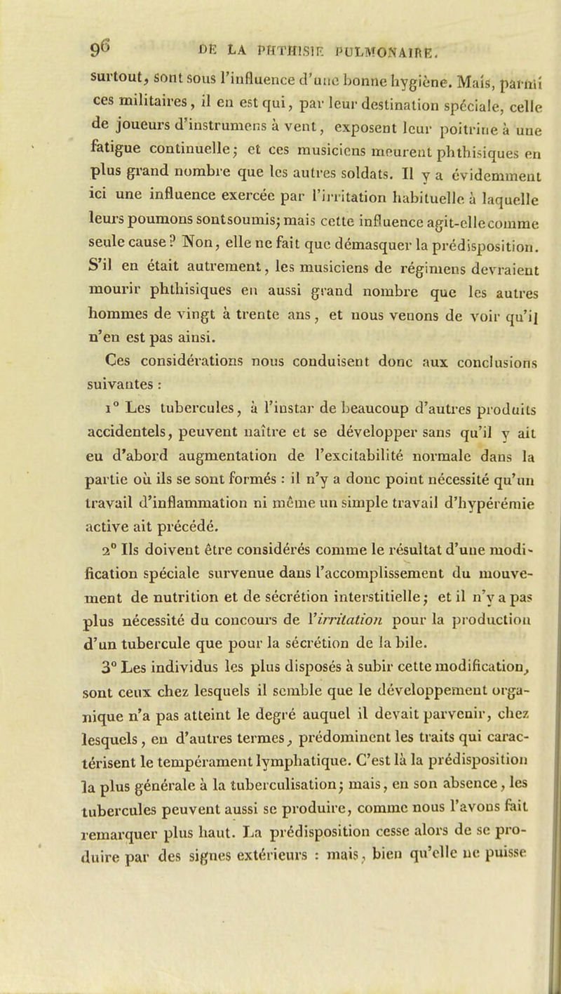 surtout, sont sous l'influence d'une bonne hygiène. Mais, pai-ftii ces militaires, il en est qui, par leur destination spéciale, celle de joueurs d'instrumerxs à vent, exposent leur poitrine à une fatigue continuelle; et ces musiciens meurent phthisiques en plus grand nombre que les autres soldats. Il y a évidemment ici une influence exercée par l'ii ritation habituelle à laquelle leurs poumons sontsoumis;mais cette influence agit-elle comme seule cause ? Non, elle ne fait que démasquer la prédisposition. S'il en était autrement, les musiciens de régimens devraient mourir phthisiques en aussi grand nombre que les autres hommes de vingt à trente ans, et nous venons de voir qu'i] n'en est pas ainsi. Ces considérations nous conduisent donc aux conclusions suivantes : 1° Les tubercules, à l'instar de beaucoup d'autres produits accidentels, peuvent naître et se développer sans qu'il y ait eu d'abord augmentation de l'excitabilité normale dans la partie où ils se sont formés : il n'y a donc point nécessité qu'un travail d'inflammation ni même un simple travail d'hypérémie active ait précédé. 2° Ils doivent être considérés comme le résultat d'une modi- fication spéciale survenue dans l'accomplissement du mouve- ment de nutrition et de sécrétion interstitielle; et il n'y a pas plus nécessité du concours de Virritation pour la production d'un tubercule que pour la sécrétion de la bile. 3° Les individus les plus disposés à subir cette modification^ sont ceux chez lesquels il semble que le développement orga- nique n'a pas atteint le degré auquel il devait parvenir, chez lesquels, en d'autres termes, prédominent les traits qui carac- térisent le tempérament lymphatique. C'est là la prédisposition la plus générale à la tuberculisation ; mais, en son absence, les tubercules peuvent aussi se produire, comme nous l'avons fait remarquer plus haut. La prédisposition cesse alors de se pro- duire par des signes extérieurs : mais, bien qu'elle ue puisse