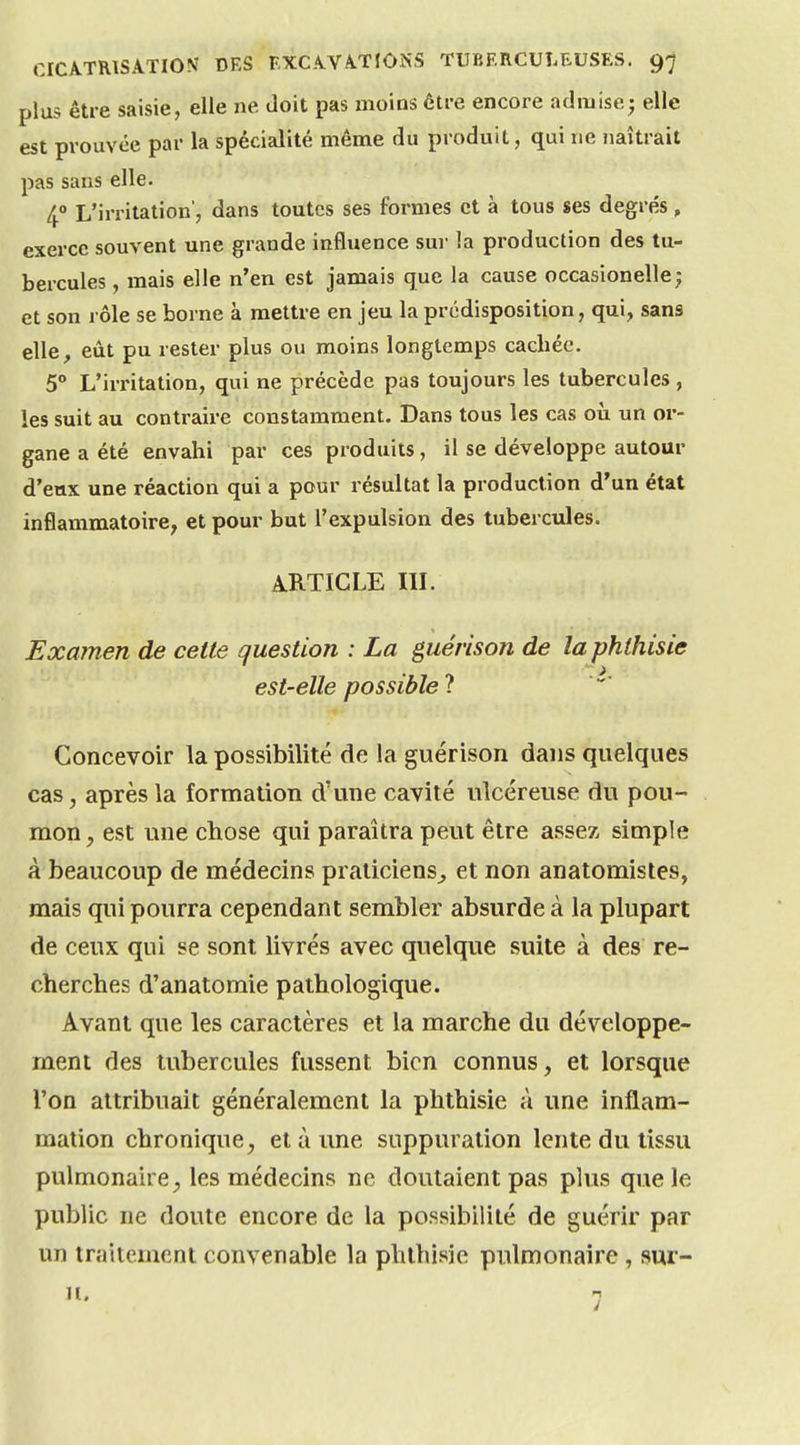 plus être saisie, elle ne doit pas moins être encore admise; elle est prouvée par la spécialité même du produit, qui ne îiaîtrait pas sans elle. 4 L'irritation', dans toutes ses formes et à tous ses degrés, exerce souvent une grande influence sui- la production des tu- bercules , mais elle n'en est jamais que la cause occasionelle; et son rôle se borne à mettre en jeu la prédisposition, qui, sans elle, eût pu rester plus ou moins longtemps cachée. 5° L'irritation, qui ne précède pas toujours les tubercules, les suit au contraire constamment. Dans tous les cas où un or- gane a été envahi par ces produits, il se développe autour d'eux une réaction qui a pour résultat la production d'un état inflammatoire, et pour but l'expulsion des tubercules. ARTICLE IIL Examen de cette question : La guérison de la phthisie est-elle possible Concevoir la possibilité de la guérison dans quelques cas, après la formation d'une cavité ulcéreuse du pou- mon, est une chose qui paraîtra peut être assez simple à beaucoup de médecins praticiens^ et non anatomistes, mais qui pourra cependant sembler absurde à la plupart de ceux qui se sont livrés avec quelque suite à des re- cherches d'anatomie pathologique. Avant que les caractères et la marche du développe- ment des tubercules fussent bien connus, et lorsque l'on attribuait généralement la phthisie à une inflam- mation chronique, et à ime suppuration lente du tissu pulmonaire, les médecins ne doutaient pas plus que le public ne doute encore de la possibilité de guérir par un traitement convenable la phthisie pulmonaire, sur- it, n