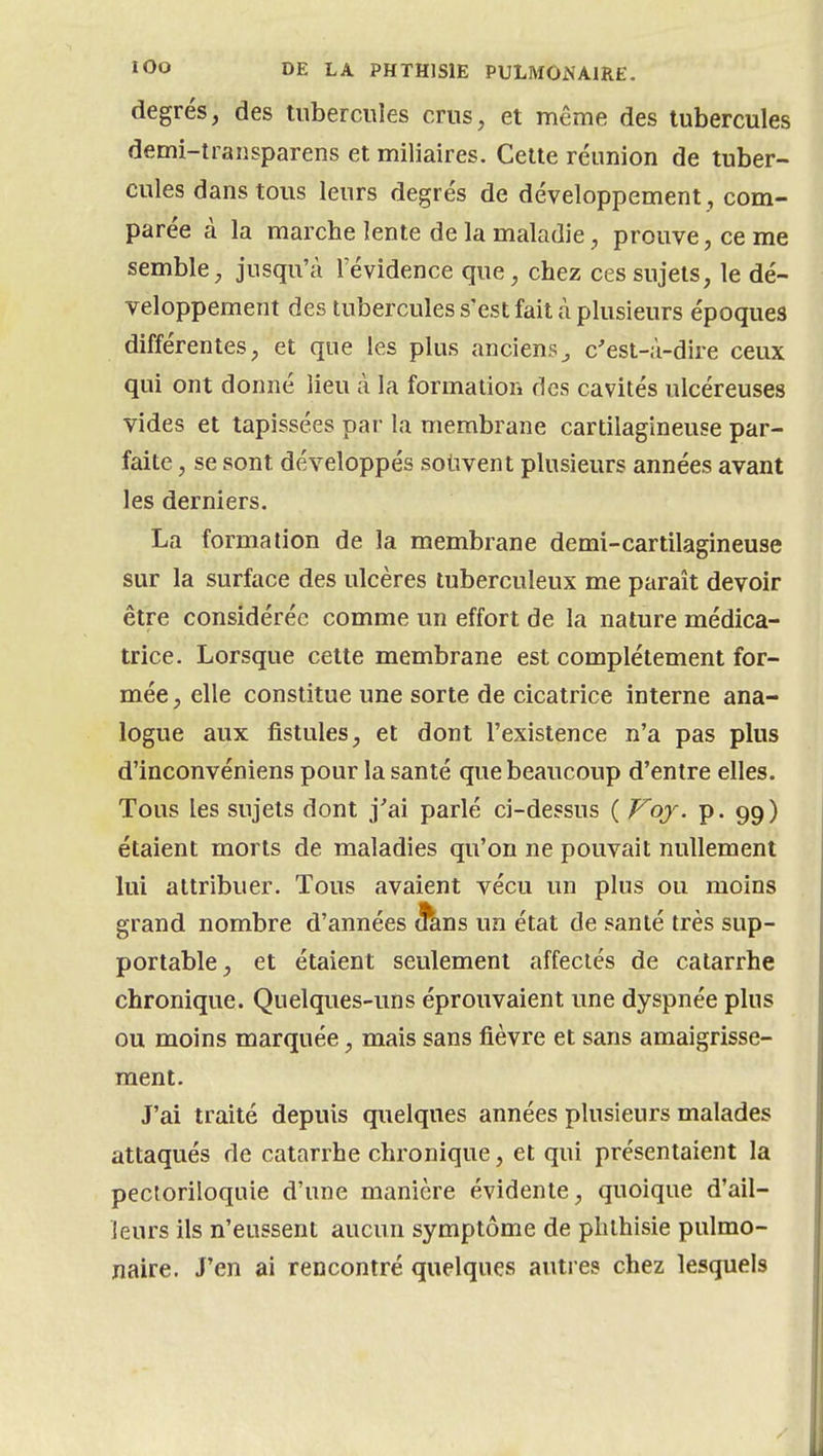 degrés, des tubercules crus, et même des tubercules demi-traîisparens et miliaîres. Cette réunion de tuber- cules dans tous leurs degrés de développement , com- parée à la marche lente de la maladie, prouve, ce me semble, jusqu'à l'évidence que, chez ces sujets, le dé- veloppement des tubercules s'est fait à plusieurs époques différentes, et que les plus anciens^ c'est-à-dire ceux qui ont donné lieu à la formation fies cavités ulcéreuses vides et tapissées par la membrane cartilagineuse par- faite , se sont développés souvent plusieurs années avant les derniers. La formation de la membrane demi-cartilagineuse sur la surface des ulcères tuberculeux me paraît devoir être considérée comme un effort de la nature médica- trice. Lorsque cette membrane est complètement for- mée , elle constitue une sorte de cicatrice interne ana- logue aux fistules, et dont l'existence n'a pas plus d'inconvéniens pour la santé que beaucoup d'entre elles. Tous les sujets dont j'ai parlé ci-dessus ( Voy. p. 99) étaient morts de maladies qu'on ne pouvait nullement lui attribuer. Tous avaient vécu un plus ou moins grand nombre d'années 3^ns un état de santé très sup- portable, et étaient seulement affectés de catarrhe chronique. Quelques-uns éprouvaient une dyspnée plus ou moins marquée, mais sans fièvre et sans amaigrisse- ment. J'ai traité depuis quelques années plusieurs malades attaqués de catarrhe chronique, et qui présentaient la pecloriloquie d'une manière évidente, quoique d'ail- leurs ils n'eussent aucun symptôme de phlhisie pulmo- naire. J'en ai rencontré quelques autres chez lesquels