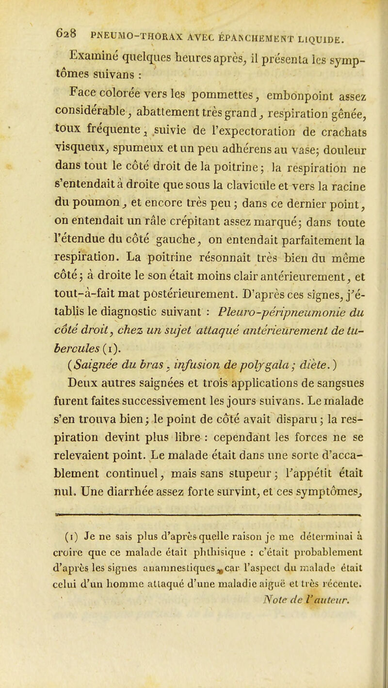 Examiné quelques heures après^ il présenta les symp- tômes suivans : Face colorée vers les pommettes, embonpoint assez considérable, abattement très grande respiration gênée, toux fréquente ^ suivie de l'expectoration de crachats visqueux, spumeux et un peu adhérens au vase; douleur dans tout le côté droit de la poitrine; la réspiration ne s'entendait à droite que sous la clavicule et vers la racine du poumon^ et encore très peu ; dans ce dernier point, on entendait un râle crépitant assez marqué; dans toute rétendue du côté gauche, on entendait parfaitement la respiration. La poitrine résonnait très bien du même côté ; à droite le son était moins clair antérieurement, et tout-à-fait mat postérieurement. D'après ces signes, j'é- tablis le diagnostic suivant : Pleuro-péripneumonie du côté droit, chez un sujet attaqué antérieurement de tu- bercules (i). {Saignée du bras . infusion de poljgala; diète. ) Deux autres saignées et trois applications de sangsues furent faites successivement les jours suivans. Le malade s'en trouva bien ; le point de côté avait disparu ; la res- piration devint plus libre : cependant les forces ne se relevaient point. Le malade était dans une sorte d'acca- blement continuel, mais sans stupeur ; Tappétit était nul. Une diarrhée assez forte survint, et ces symptômes^ (i) Je ne sais plus d'après quelle raison je me déterminai à croire que ce malade était phlhisique : c'était probablement d'après les signes anamnesiiqucs^car l'aspccl du ir.alade était celui d'un homme attaqué d'une maladie aiguë et très récente. Note de l'auteur.