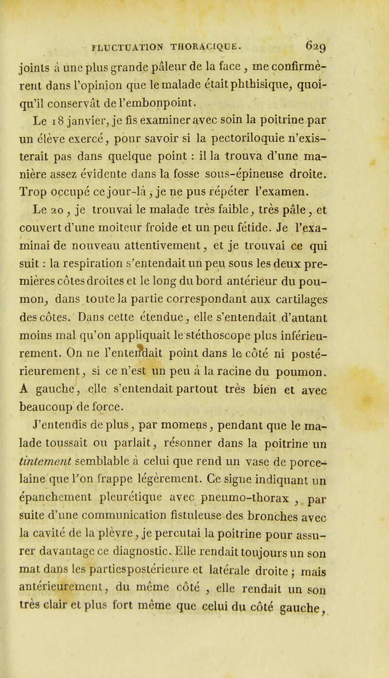 joints à une plus grande pâleur de la face, me confirmè- rent dans l'opinion que le malade était phlhisique^ quoi- qu'il conservât de l'embonpoint. Le 18 janvier, je fis examiner avec soin la poitrine par un élève exercé, pour savoir si la pectoriloquie n'exis- terait pas dans quelque point : il la trouva d'une ma- nière assez évidente dans la fosse sous-épineuse droite. Trop occupé ce jour-là, je ne pus répéter l'examen. Le 20, je trouvai le malade très faible très pâle , et couvert d'une moiteur froide et un peu fétide. Je l'exa- minai de nouveau attentivement, et je trouvai ce qui suit : la respiration s'entendait un peu sous les deux pre- mières côtes droites et le long du bord antérieur du pou- mon, dans toute la partie correspondant aux cartilages des côtes. Dans cette étendue, elle s'entendait d'autant moins mal qu'on appliquait le stéthoscope plus inférieu- rement. On ne l'entendait point dans le côté ni posté- rieurement, si ce n'est un peu à la racine du poumon. A gauche, elle s'entendait partout très bien et avec beaucoup de force. J'entendis déplus, par momens, pendant que le ma- lade toussait ou parlait, résonner dans la poitrine un tintement semblable à celui que rend un vase de porce- laine que Fon frappe légèrement. Ce signe indiquant un épanchement pleurétique avec pneumo-thorax , par suite d'une communication fistuleuse des bronches avec la cavité de la plèvre, je percutai la poitrine pour assu- rer davantage ce diagnostic. Elle rendait toujours un son mat dans les partiespostérieure et latérale droite ; mais antérieurement, du même côté , elle rendait un son très clair et plus fort même que celui du côté gauche,