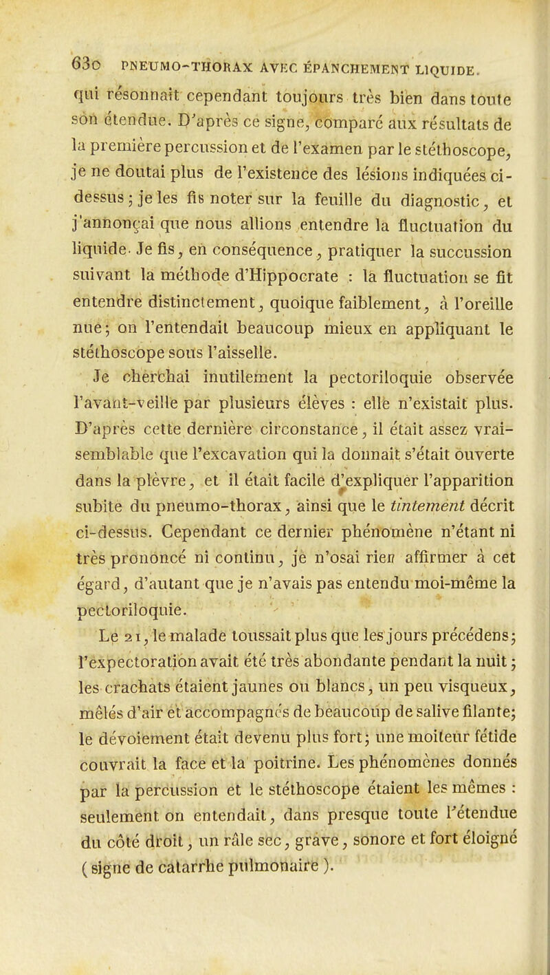 qui résonnait cependant toujours très bien dans toute son étendue. D'après ce signe, compare aux résultats de la première percussion et de l'examen par le stéthoscope, je ne doutai plus de l'existence des lésions indiquées ci- dessusjjeles fis noter sur la feuille du diagnostic, et j'annonçai que nous allions entendre la fluctuation du liquide. Je fis, en conséquence, pratiquer la succussion suivant la méthode d'HIppocrate : là fluctuation se fit entendre distinciement^ quoique faiblement, à l'oreille nue; on l'entendait beaucoup mieux en appliquant le stéthoscope sous l'aisselle. Je cberbhai inutilement la pectoriloquie observée l'avant-veille par plusieurs élèves : ellë n'existait plus. D'après cette dernière circonstance, il était assez vrai- semblable que l'excavation qui la donnait s'était ouverte dans la plèvre, et il était facile d^expliquèr l'apparition subite du pneumo-thorax, ainsi que le tintement décrit ci-dessus. Cependant ce dernier phénomène n'étant ni très prononcé ni continu, je n'osai rien affirmer à cet égard, d'autant que je n'avais pas entendu moi-même la pectoriloquie. Lé 21, le malade toussait plus que les jours précédens; l'expectoration avait été très abondante pendant la nuit j les crachats étaient jaunes ou blancs, un peu visqueux, mêlés d'air et accompagnes de bèiaucoup de salive filante; le dévoiement était dev^enu plus fort; une moiteiir fétide couvrait la face et la poitrine. Les phénomènes donnés par la percussion et le stéthoscope étaient les mêmes : seulement on entendait, dans presque toute Tétendue du côté droit, un râle sec, grave, sonore et fort éloigné (signe de catarrhe pulmonaire ).