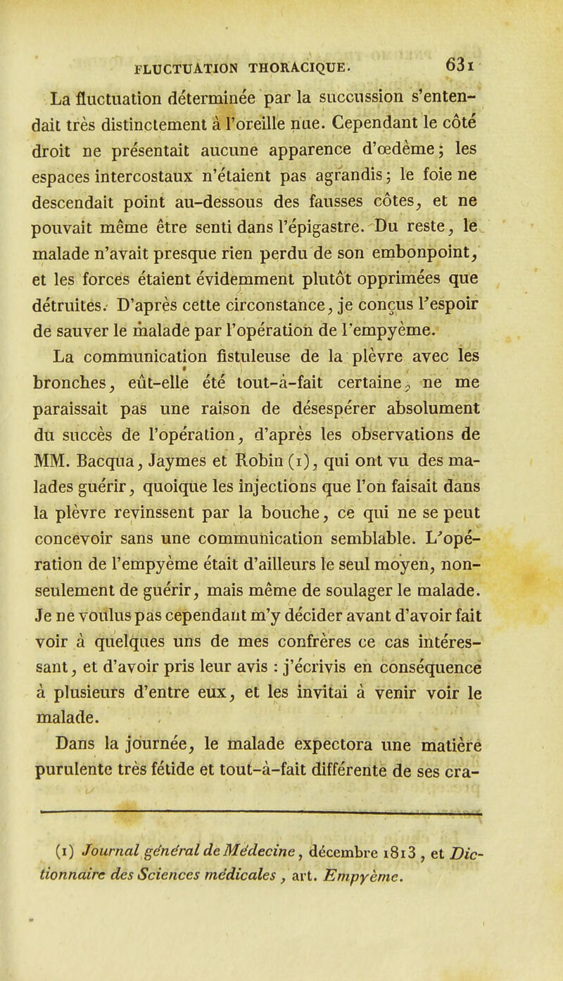 La fluctuation déterminée par la succussion s'enten- dait très distinctement à Toreilie nue. Cependant le côté droit ne présentait aucune apparence d'œdème; les espaces intercostaux n'étaient pas agrandis ; le foie ne descendait point au-dessous des fausses côtes, et ne pouvait même être senti dans l'épigastre. Du reste, le malade n'avait presque rien perdu de son embonpoint, et les forces étaient évidemment plutôt opprimées que détruites. D'après cette circonstance, je conçus l^espoir de sauver le malade par l'opération de l'empyème. La communication fistuleuse de la plèvre avec les bronches, eût-elle été tout-à-fait certaine^ ne me paraissait pas une raison de désespérer absolument du succès de l'opération, d'après les observations de MM. BacqUa, Jaymes et Robin (i), qui ont vu des ma- lades guérir, quoique les injections que l'on faisait dans la plèvre revinssent par la bouche, ce qui ne se peut concevoir sans une communication semblable. L'opé- ration de l'empyème était d'ailleurs le seul moyen, non- seulement de guérir, mais même de soulager le malade. Je ne voulus pas cependant m'y décider avant d'avoir fait voir à quelques uns de mes confrères ce cas intéres- sant, et d'avoir pris leur avis : j'écrivis en conséquence à plusieurs d'entre eux, et les invitai à venir voir le malade. Dans la journée, le malade expectora une matièré purulente très fétide et tout-à-fait différente de ses cra- —.^ ■ ■ - \ (i) Journal général de Médecine ^ décembre i8i3 , et Dic- tionnaire des Sciences médicales, ai t. Empyème.