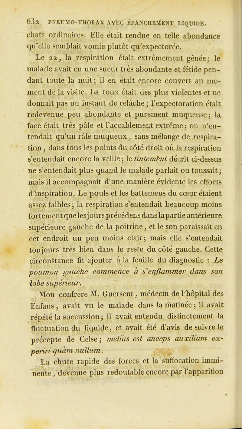 chats ordinaires. Elle était rendue en telle abondance qu'elle semblait vomie plutôt qu'expectorée. Le 11, la respiration était extrêmement gênée j le mtilade avait eu une sueur très abondante et fétide pen- dant toute la nuit; il en était encore couvert au mo- ment de la visite. La toux était des plus violentes et ne donnait pas un instant de relâche ; l'expectoration était redevenue peu abondante et purement muqueuse; la face était très pâle et l'accablement extrême; on n''en- tendait qu'un râle muqueux_, sans mélange de. respira- lion , dans tous les points du côté droit où la respiration s'entendait encore la veille ; le tintemhnt décrit ci-dessus ne s'entendait plus quand le malade parlait ou toussait ; mais il accompagnait d'une manière évidente les efforts d'inspiration. Le pouls et les battemens du cœur étaient assez faibles ; la respiration s'entendait beaucoup moins fortementquelesjours précédens danslapartie antérieure supérieure gauche de la poitrine, et le son paraissait en cet endroit un peu moins clair; mais elle s'entendait toujours très bien dans le resle ducôté gauche. Cette circonstance fit ajouter à la feuille du diagnostic : Le poumon, gauche commence a s'enflammer dans son lobe supérieur: Mon confrère M. Guersent ^ médecin de Thôpital des Enfans, avait vu le malade dans la matinée ; il avait répété la succussion; il avait entendu distinctement la fluctuation du liquide, et avait été d'avis de suivre le précepte de Gel se ; melius est anceps auxilium ex- periri qucim nullum. La chute rapide des forces et la suffocation immi- nente j devenue plus redoutable encore par l'apparition