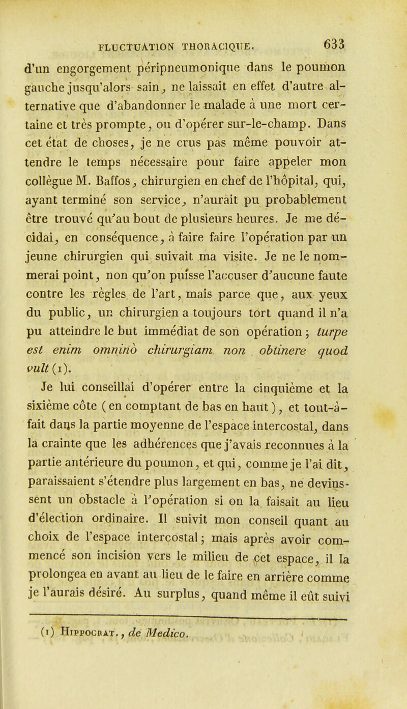 d'un engorgement péripnenmonique dans le poumon gauche jusqu'alors sain^ ne laissait en effet d'autre al- ternative que d'abandonner le malade à une mort cer- taine et très prompte, ou d'opérer sur-le-champ. Dans cet état de choses, je ne crus pas même pouvoir at- tendre le temps nécessaire pour faire appeler mon collègue M. Baffos j chirurgien en chef de l'hôpital, qui, ayant terminé son service^ n'aurait pu probablement être trouvé qu'au bout de plusieurs heures. Je me dé- cidai, en conséquence, à faire faire l'opération par un jeune chirurgien qui suivait ma visite. Je ne le nom- merai point, non qu^'on puisse l'accuser d'aucune faute contre les règles de l'art, mais parce que, aux yeux du public, un chirurgien a toujours tort quand il n'a pu atteindre le but immédiat de son opération ; turpe est enim omnino chimrgiam non obtinere quod vult{i). Je lui conseillai d'opérer entre la cinquième et la sixième côte ( en comptant de bas en haut ), et toul-à- fait darjs la partie moyenne de l'espace intercostal, dans la crainte que les adhérences que j'avais reconnues à la partie antérieure du poumon, et qui, comme je l'ai dit, paraissaient s'étendre plus largement en bas, ne devins- sent im obstacle à l'opération si on la faisait au lieu d'élection ordinaire. Il suivit mon conseil quant au choix de l'espace intercostal ; mais après avoir com- mencé son incision vers le milieu de cet espace, il la prolongea en avant au lieu de le faire en arrière comme je l'aurais désiré. Au surplus, quand même il eût suivi (i) HippocnAT., </e Medico.