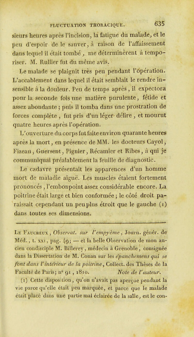 sieurs heures après l'incision, la fatigue du malade^ et le peu d'espoir de le sauver, à raison de l'affaissement dans lequel il était tombé ^ me déterminèrent à tempo- riser. M. Rullier fut du même avis. Le malade se plaignit très peu pendant l'Opération. L'accablemenl dans lequel il était semblait le rendre in- sensible à la douleur. Peu de temps après, il expectora pour la seconde fois une matière purulente, fétide et assez abondante ; puis il tomba dans une prostration de forces complète, fut pris d'un léger délire , et mourut quatre heures après l'opération. L^ouverture du corps fut faite environ quarante heures après la mort, en présence de MM. les docteurs Cayol^ Fizeau, Guersent, Pignier, Récamier et Ribes, à qui je communiquai préalablement la feuille de diagnostic. Le cadavre présentait les apparences d'un homme mort de maladie aiguë. Les muscles étaient fortement prononcés, l'embonpoint assez considérable encore. La poitrine était large et bien conformée ; le côté droit pa- raissait cependant un peu plus étroit que le gauche (i) dans toutes ses dimensions. Le Faucheux , Observât, sur l'empyème, Jouvn. génér. de Méd., t. XXI, pag. 49; — el la belle Observation de mon an- cien condisciple M. Billerey, médecin à Grenoble, consignée dans la Dissertation de M. Conan sur les épanchemens qui se font dans l'intérieur de la poitrine^ Collect. des Thèses de la Faculté de Paris; n° 91 , 1810. Note de l'auteur. (i) Cette disposition, qu'on n'avait pas aperçue pendant la vie parce qu'elle était peu marquée, et parce que le malade était placé dans iiue partie mal éclairée de la salle, est le con-