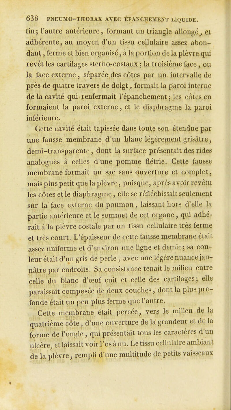 tin; l'autre antérieure, formant un triangle allongé^ et adhérente, au moyen d'un tissu cellulaire assez abon- dant , ferme et bien organisé, à la portion de la plèvre qui revêt les cartilages sterno-costaux ; la troisième face, ou la face externe, séparée des côtes par un intervalle de près de (juatre travers de doigt ^ formait la paroi interne de la cavité qui renfermait répancbement ; les côtes en formaient la paroi externe, et le diaphragme la paroi inférieure. Cette cavité était tapissée dans toute son étendue par une fausse membrane, d^un blanc légèrepaent grisâtre, demi-transparente, dont la surface présentait des rides analogues à celles d'une pomme flétrie. Cette fausse membrane formait un sac sans ouverture et complet, mais plus petit que la plèvre, puisque, après avoir revêtu les côtes et le diaphragme, elle se réfléchissait seulement sûr la face externe du poumon, laissant hors d'elle la partie antérieure et le sommet de cet organe, qui adhé- rait à la plèvre costale par un tissu cellulaire très ferme et très court. L'épaisseur de cette fausse membrane était assez uniforme et d'environ une ligne et demie; sa cou- leur était d'un gris de perle, avec une légère nuance jau- nâtre par endroits. Sa consistance tenait le milieu entre celle du blanc d'œuf cuit et celle des cartilages; elle paraissait composée de deux couches, dont la plus pro- fonde était un peu plus ferme que l'autre. ^ Cette membrane était percée, vers le milieu de la quatrième côte, d'une ouverture de la grandeur et dë la forme de l'ongle, qui présentait tous les caractères d'un ulcère, etlaissait voir l'os à nu. Le tissu cellulaire ambiant de la plèvre, rempli d'une multitude de petits vaisseaux