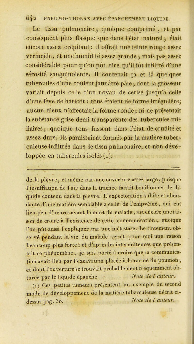 .Le tissu pulmonaire , quoique comprimé , et par conséquent plus flasque que dans l'état naturel, était encore assez crépitant ; il offrait une teinte rouge assez vermeille, et une humidité assez grande , mais pas assez considérable pour qu'on pût dire qiVii fût infiltré d'une sérosité sanguinolente; Il contenait ça et la quelques tubercules d'une couleur jaunâtre pâle;, dont la grosseur variait depuis celle d'un noyau de cerise jusqu''à celle d'une fève de haricot : tous étaient de forme irréguUère; aucun d'eux n'affectait la forme ronde j ni ne présentait la substance grise demi-transparente des tubercules mi- liaires, quoique tous fussent dans l'état de crudité et assez durs. Ils paraissaient formés par la matière tuber- culeuse infiltrée dans le tissu pulmonaire, et non déve- loppée en tubercules isolés (i). de la plèvre, et même par uneouvertme assez large, puisque l'insufflation de l'air dans la trachée faisait bouillonner le li- quide contenu dans la plèvre. L'expectoration subite et abon- dante d'une matière semblable à celle de l'empyème, qui eut lieu peu d'heures avant la mort dû malade, est encore une rai- son de croire a l'existence de eette communication , quoique l'on pût aussi l'expliquer par une métastase. Le tintement ob- servé pendant la vie du malade serait pour moi une raison beaucoup plus forte j et d'après les intermittences que présen- tait ce phénomène, je suis porté à croire que la communica- tion avait lieu par l'excavation placée à la racine du poumon , et dont l'ouverture se trouvait probablement fréquemment ob- turée par le liquide épanché. Noie de l'auteur. (i) Ces petites tumeurs présentent un exemple du second mode de développement de la matière tuberculeuse décrit ci- dessus pag. 3o. Note de Vauteur.