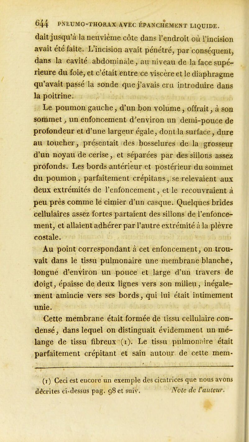 dait jusqu'à la neuvième côte dans l'endroit où l'incision avait été faite. L'incision avait pénétré, par conséquent, dans la cavité abdominale, au niveau de la face supé- rieure du foie, et c'était entre ce viscère et le diaphragme qu'avait passé la sonde que j'avais cru introduire dans la poitrine. Le poumon gauche, d'un bon volume, offrait, à son sommet, un enfoncement d'environ un demi-pouce de profondeur et d'une largeur égale, dont la surface, dure au toucher, présentait des bosselures de la grosseur d'un noyau de cerise, et séparées par des sillons assez profonds. Les bords antérieur et postérieur du sommet du poumon, parfaitement crépi tans, se relevaient aux deux extrémités de l'enfoncement, et le recouvraient à peu près comme le cimier d'un casque. Quelques brides cellulaires assez fortes partaient des sillons de l'enfonce- ment, et allaient adhérer par l'autre extrémité à la plèvre costale. Au point correspondant à cet enfoncement, on trou- vait dans le tissu pulmonaire une membrane blanche, longue d'environ un pouce et large d'un travers de doigt, épaisse de deux lignes vers son milieu, inégale- ment amincie vers ses bords, qui lui était intimement unie. -'Cette membrane était formée de tissu cellulaire con- densé, dans lequel on distinguait évidemment un mé- lange de tissu fibreux'(i). Le tissu pulmonnire était parfaitement crépitant et sain autour de cette mem- (i) Ceci est encore un exemple des cicatrices que nous avons décrites ci-dessus pag. 98 et suiy. iVofe de railleur.