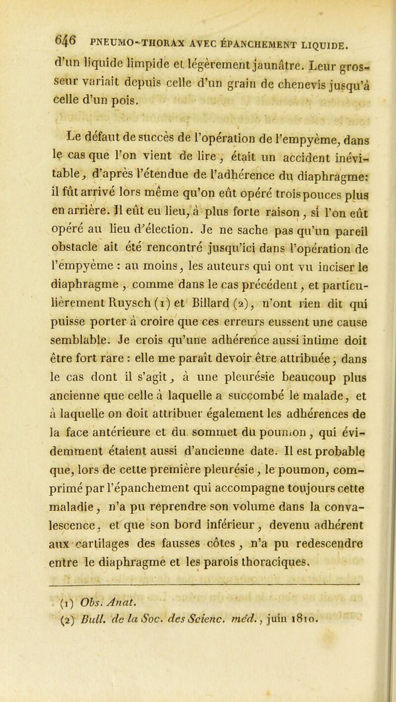 d'un liquide limpide et légèrement jaunâtre. Leur gros- seur variait depuis celle d'un grain de chenevis jusqu'à celle d'un pois. Le défaut de succès de l'opération de l'empyème^ dans le cas que l'on vient de lire, était un accident inévi- table^ d'après l'étendue de l'adhérence du diaphragme: il fût arrivé lors même qu'on eût opéré trois pouces plus en arrière. Il eût eu lieu, à plus forte raison, si l'on eût opéré au lieu d'élection. Je ne sache pas qu'un pareil obstacle ait été rencontré jusqu'ici dans l'opération de l'empyème : au moins, les auteurs qui ont vu inciser le diaphragme , comme dans le cas précédent, et particu- lièrement Ruysch (i) et Billard (2), n'ont rien dit qui puisse porter à croire que ces erreurs eussent une cause semblable. Je crois qu'une adhérence aussi intime doit être fort rare : elle me paraît devoir être attribuée, dans le cas dont il s'agit^ à une pleurésie beaucoup plus ancienne que celle à laquelle a succombé le malade, et à laquelle on doit attribuer également les adhérences de la face antérieure et du sommet du poun.on , qui évi- demment étaient aussi d'ancienne date. Il est probable que, lors de cette première pleurésie, le poumon, com- primé par l'épanchement qui accompagne toujours cette maladie, n'a pu reprendre son volume dans la conva- lescence, et que son bord inférieur, devenu adhérent aux cartilages des fausses côtes, n'a pu redescendre entre le diaphragme et les parois thoraciques. (1) Ohs. Anat. (2) Bull, de la Soc. des Scienc. méd., juin 1810.