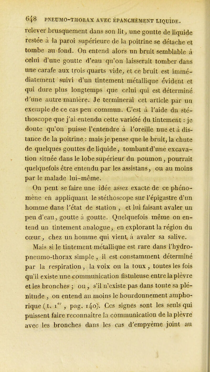 relever brusquement dans son lit^ une goutte de liquide resiée à la paroi supérieure de la poitrine se détache et tombe au fond. On entend alors un bruit semblable à celui d'une goutte d'eau qu'on laisserait tomber dans une carafe aux trois quarts vide^ et ce bruit est immé- diatement suivi d'un tintement métallique évident et qui dure plus longtemps que celui qui est déterminé d''une autre manière. Je terminerai cet article par un exemple de ce cas peu commun. C'est à l'aide du sté- thoscope que j'ai entendu cette variété du tintement : je doute qu'on puisse l'entendre à l'oreille nue et à dis- tance de la poitrine : mais je pense que le bruit, la chute de quelques gouttes de liquide, tombant d'une excava- tion située dans le lobe supérieur du poumon, pourrait quelquefois être entendu par les assistans, ou au moins par le malade lui-même. On peut se faire une idée assez exacte de ce phéno- mène en appliquant le stéthoscope sur l'épigastre d'un homme dans Tétat de station , et lui faisant avaler un peu d'eau, goutte à goutte. Quelquefois même on en- tend un tintement analogue, en explorant la région du cœur , chez un homme qui vient<, à avaler sa salive. Mais si le tintement métalhque est rare dans l'hydro- pneumo-thorax simple , il est constamment déterminé par la respiration , la voix ou la toux, toutes les fois qu'il existe une .communication fistuleuse entre la plèvre et les bronches ; ou, s'il n'existe pas dans toute sa plé- nitude , on entend au moins le bourdonnement ampho- rique(t. i* , pag. i4o). Ces signes sont les seuls qui puissent faire reconnaître la communication de la plèvre avec les bronches dans les cas d'empyème joint au