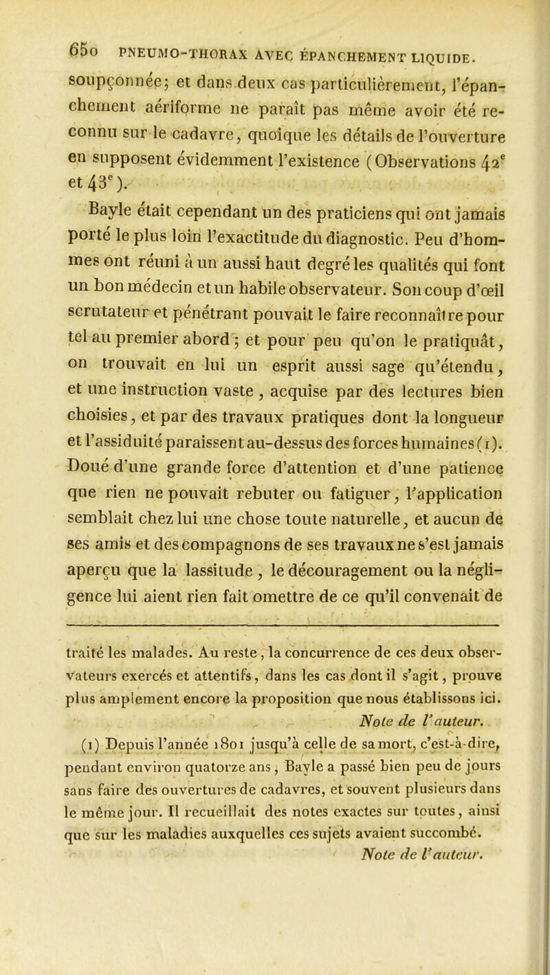 soupçonnée; et dans deux cas particulièrement, l'épan- chement aériforme ne paraît pas même avoir été re- connu sur le cadavre, quoique les détails de l'ouverture en supposent évidemment l'existence (Observations 42 et 43'). Bayle était cependant un des praticiens qui ont jamais porté le plus loin l'exactitude du diagnostic. Peu d'hom- mes ont réuni à un aussi haut degré les qualités qui font un bon médecin et un habile observateur. Son coup d'œil scrutateur et pénétrant pouvait le faire reconnaître pour tel au premier abord ; et pour peu qu'on le pratiquât, on trouvait en lui un esprit aussi sage qu'étendu, et une instruction vaste , acquise par des lectures bien choisies, et par des travaux pratiques dont la longueur et l'assiduité paraissent au-dessus des forces humaines ( i ). Doué d'une grande force d'attention et d'une patience que rien ne pouvait rebuter ou fatiguer, Inapplication semblait chez lui une chose toute naturelle, et aucun de ses amis et des compagnons de ses travaux ne s'est jamais aperçu que la lassitude, le découragement ou la négli-^ gence lui aient rien fait omettre de ce qu'il convenait de traité les malades. Au reste, la concurrence de ces deux obser- vateurs exercés et attentifs, dans les cas dont il s'agit, prouve plus amplement encore la proposition que nous établissons ici. Noie de l'auteur. (i) Depuis l'année j8oi jusqu'à celle de sa mort, c'est-à-dire^ pendant environ quatorze ans, Bayle a passé bien peu de jours sans faire des ouvertures de cadavres, et souvent plusieurs dans le même jour. II recueillait des notes exactes sur toutes, ainsi que sur les maladies auxquelles ces sujets avaient succombé. Noie de Vauteur.