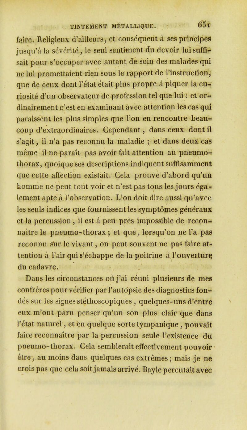 faire. Religieux d'ailleurs^ et conséquent à ses principes jusqu'à la sévérité, le seul sentiment du devoir lui suffis- sait pour s'occuper avec autant de soin des malades qui ne lui promettaient rien sous le rapport de l'instruction, que de ceux dont l'état était plus propre à piquer la cu« riosité d'un observateur de profession tel que lui : et or- dinairement c'est en examinant avec attention les cas qui paraissent les plus simples que l'on en rencontre beau-* coup d'extraordinaires. Cependant, dans ceux dont il s'agit, il n'a pas reconnu la maladie ; et dans deux cas même il ne paraît pas avoir fait attention au pneumo-- thorax, quoique ses descriptions indiquent suffisamment que cette affection existait. Cela prouve d'abord qu'un homme ne peut tout voir et n'est pas tous les jours éga-^ lement apte à l'observation. L'on doit dire aussi qu'avec les seuls indices que fournissent les symptômes généraux et la percussion, il est à peu près impossible de recoD'? naître le pneumo^thorax ; et que, lorsqu'on ne l'a pas reconnu slir le vivant, on peut souvent ne pas faire at- tention à l'air qui s'échappe de la poitrine à l'ouverturç du cadavre. Dans les circonstances où j'ai réuni plusieurs de mes confrères pour vérifier par l'autopsie des diagnostics fon- dés sur les signes stélhoscopiques, quelques-uns d'entre eux m'ont paru penser qu'un son plus clair que dans l'état naturel, et en quelque sorte tympanique, pouvait faire reconnaître par la percussion seule l'existence du pneumo-thorax. Cela semblerait effectivement pouvoir être, au moins dans quelques cas extrêmes ; mais je ne crois pas que cela soit jamais arrivé. Bayle percutait avec