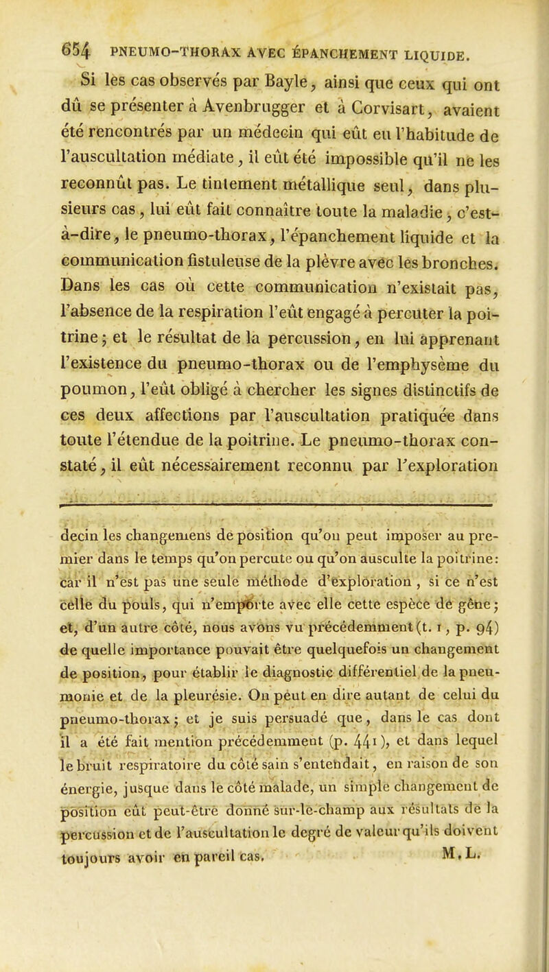 Si les cas observés par Bayle, ainsi que ceux qui ont dû se présenter à Avenbriigger et à Corvisart, avaient été rencontrés par un médecin qui eût eu l'habitude de l'auscultation médiate, il eût été impossible qu'il ne les reconnût pas. Le tintement métallique seul, dans plu- sieurs cas, lui eût fait connaître toute la maladie c'est- à-dire ^ le pneumo-tborax, l'épanchement liquide et la communication fistuleuse de la plèvre av^c les bronches. Dans les cas où cette communication n'existait pas, l'absence de la respiration l'eût engagé à percuter la poi- trine ; et le résultat de la percussion, en lui apprenant l'existence du pneumo-thorax ou de l'emphysème du poumon, l'eût obligé à chercher les signes distinctifs de ces deux affections par l'auscultation pratiquée dans toute l'étendue de la poitrine. Le pneumo-thorax con- staté , il eût nécessairement reconnu par Texploration decin les changemens de position qu'on peut imposer au pre- mier dans le temps qu'on percute ou qu'on ausculte la poitrine: éâr'il n'est pas ùné seule méthode d'cxplôration , si ce h'est cèlie du pouls, qui n'emiïbrte avec elle cette espèce dê gèhe; et, d'un autre côté, nous avbns vu précédemment (t. i, p. 94) de quelle importance pouvait être quelquefois un changement de position, pour établir le diagnostic différentiel de la pneu- monie et de la pleurésie. On peut en dire autant de celui du pneumo-thorax j et je suis persuadé que, dans le cas dont il a été fait mention précédemment (p. 440> et dans lequel le bruit respiratoire du côté sain s'entehdait, en raison de son énergie, jusque dans le côté inalade, un simple changement de pôsiXion eût peut-être donné sur-lé-champ aux résultais de la percussion et de l'auscultation le degré de valeur qu'ils doivent toujours avoir eh pareil cas. M,L.