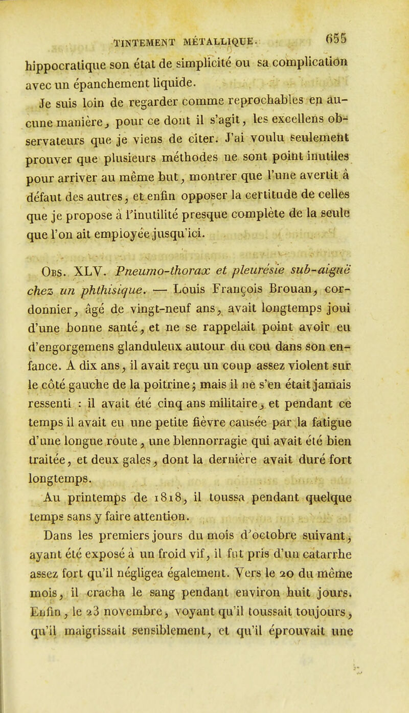 hippocralique son état de simplicité ou sa complication avec im épanchement liquide- Je suis loin de regarder comme reprochables en au- cune manièrej pour ce dont il s'agit, les excellens ob^ servaieurs que je viens de citer. J'ai voulu seulemetit prouver que plusieurs méthodes ne sont point inutiles pour arriver au même but^ montrer que l'une avertit à défaut des autres, et enfin opposer la certitude de celles que je propose à l'inutilité presque complète de la seule que l'on ait employée jusqu'ici. Obs. XLV. Pneumo-thorax et pleurésie sub-ai^uë chez un phthisique. — Louis François Brouan, cor- donnier, âgé de vingt-neuf ans, avait longtemps joui d'une bonne santé, et ne se rappelait point avoir eu d'engorgemens glanduleux autour du goU dans son en- fance. A dix ans, il avait reçu un coup assez violent sur le côté gauche de la poitrine j mais il ne s'en était jamais ressenti : il avait été cinq ans militaire ^ et pendant ce temps il avait eu une petite fièvre causée par la fatigue d'une longue route, une blennorragie qui avait été bien traitée, et deux gales, dont la dernière avait duré fort longtemps. Au printemps de i8i8, il toussa pendant quelque temps sans y faire attention. Dans les premiers jours du mois d'octobre suivant ^ ayant été exposé à un froid vif, il fut pris d'un catarrhe assez fort qu'il négligea également. Vers le 20 du même mois, il cracha le sang pendant environ huit jours. Eijfin , le 23 novembre^ voyant qu'il toussait toujours> qu'il maigrissait sensiblement, et qu'il éprouvait une