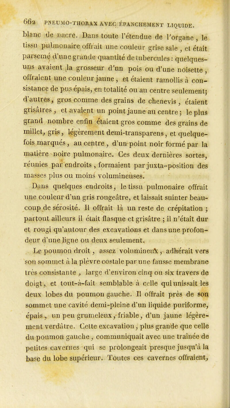 blanc de nacre. Dans toute l'étendue de Torgane , le tissu pulmonaire offrait une couleur grise sale , el était parsemti d'une grande quantité de tubercules : quelques- uns avaient ,1a grosseur d'un pois ou d'une noisette, offraient une couleur jaune , et étaient ramollis à con- sistance de pus épais, en totalité ou au centre seulement; d'autres, gros comme des grains de chenevis , étaient grisâtres, et avaient un point jaune au centre; le plus grand nombre enfin étaient gros comme des grains de millet^ gris, légèrement demi-transparens, et quelque- fois marqués, au centre , d'un point noir formé par la matière noire pulmonaire. Ces deux dernières sortes, réunies par endroits , formaient par juxta-position des masses plus ou moins volumineuses. Dans quelques endroits, le tissu pulmonaire offrait une couleur d'un gris rougeâtre, et laissait suinter beau- coup de sérosité. Il offrait là un reste de crépitation ; partout ailleurs il était flasque et grisâtre ; il n'était dur et rougi qu'autour des excavations et dans une profon- deur d'une Aligne ou deux seulement. Le poumon droit, assez volumineu^t, adhérait vers son sommet à la plèvre costale par une fausse membrane très consistante , large d'environ cinq ou six travers de doigt, et tout-à-fait semblable à celle qui unissait les deux lobes du poumon gauche. Il offrait près de son sommet une cavité demi-pleine d'un liquide puriforme, épais , un peu grumeleux, friable, d'un jaune légère- ment verdâtre. Celte excavation, plus grande que celle du poumon gauche, communiquait avec une traînée de petites cavernes qui se prolongeait presque jusqu'à la base du lobe supérieur. Toutes ces cavernes offraient^