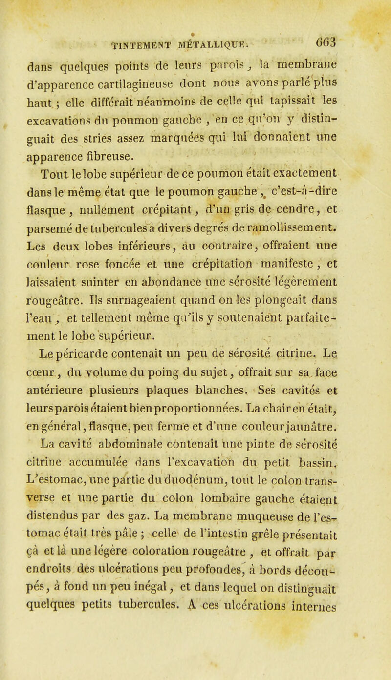 dans quelques points de leurs pnrois, la membrane d'apparence cartilagineuse dont nous avons parlé plus haut; elle différait néanmoins de celle qui tapissait les excavations du poumon gauche , 'en ce qu'on y distin- guait des stries assez marquées qui lui donnaient une apparence fibreuse. Tout le lobe supérieur de ce poumon était exactement dans le même état que le poumon gauche ,/c'est-î'i-dire flasque, nullement crépitant, d'un gris de cendre, et parsemé de tubercules à divers degrés de ramollissement. Les deux lobes inférieurs, au contraire, offraient une couleur rose foncée et une crépitation manifeste, et laissaient suinter en abondance une sérosité légèremîent rougeâtre. Ils surnageaient quand on les plongeait dans l'eau , et tellement même quils y soutenaient parfaite- ment le lobe supérieur. Le péricarde contenait un peu de sérosité citrine. Le cœur, du volume du poing du sujet, offrait sur sa face antérieure plusieurs plaques blanches. Ses cavités et leurs parois étaient bien proportionnées. La chair en était, en général, flasque, peu ferme et d'une coulcurjaunâtre. La cavité abdominale contenait une pinte de sérosité citrine accumulée dans l'excavatioYi du petit bassin. L'estomac, une partie du duodénum, toiit le colon trans- verse et une partie du colon lombaire gauche étaient distendus par des gaz. La membrane muqueuse de l'es^. tomac était très pâle ; celle de l'intestin grêle présentait çà et là une légère coloration rougeâtre , et offrait par endroits des ulcérations peu profondes, à bords décou- pés, à fond un peu inégal, et dans lequel on distinguait quelques petits tubercules. ^ ces ulcérations internes